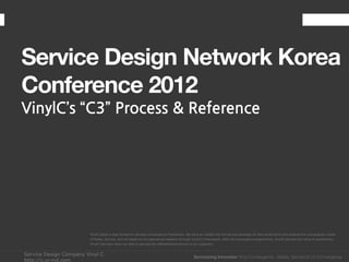 Service Design Network Korea
Conference 2012
VinylC’s “C3” Process & Reference




                        VinylC takes a step forward to develop Convergence Framework. We have an insight into the service paradigm of new social trend and propose the convergence model
                        of Media, Service, and UX based on the specialized research through VinylC’s Framework. With the convergence experiences, VinylC delivers the value of authenticity.
                        VinylC has been done our best to provide the differentiated service to our customer.


Service Design Company Vinyl C
http://c.vi-nyl.com
 