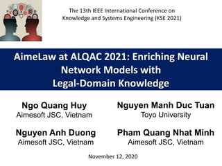 AimeLaw at ALQAC 2021: Enriching Neural
Network Models with
Legal-Domain Knowledge
Nguyen Manh Duc Tuan
Toyo University
November 12, 2020
Ngo Quang Huy
Aimesoft JSC, Vietnam
The 13th IEEE International Conference on
Knowledge and Systems Engineering (KSE 2021)
Nguyen Anh Duong
Aimesoft JSC, Vietnam
Pham Quang Nhat Minh
Aimesoft JSC, Vietnam
 
