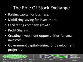 The Role Of Stock Exchange
• Raising capital for business.
• Mobilizing saving for investment .
• Facilitating company growth .
• Profit Sharing .
• Creating Investment opportunities for small
investors .
• Government capital-raising for development
projects .
 