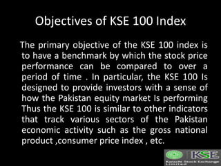 Objectives of KSE 100 Index
The primary objective of the KSE 100 index is
to have a benchmark by which the stock price
performance can be compared to over a
period of time . In particular, the KSE 100 Is
designed to provide investors with a sense of
how the Pakistan equity market Is performing
Thus the KSE 100 is similar to other indicators
that track various sectors of the Pakistan
economic activity such as the gross national
product ,consumer price index , etc.
 