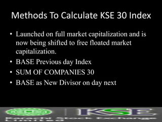 Methods To Calculate KSE 30 Index
• Launched on full market capitalization and is
now being shifted to free floated market
capitalization.
• BASE Previous day Index
• SUM OF COMPANIES 30
• BASE as New Divisor on day next
 