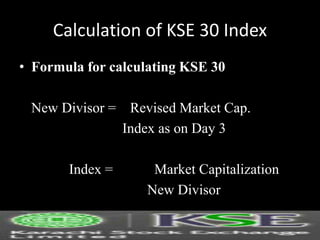 Calculation of KSE 30 Index
• Formula for calculating KSE 30
New Divisor = Revised Market Cap.
Index as on Day 3
Index = Market Capitalization
New Divisor
 