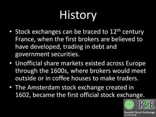 History
• Stock exchanges can be traced to 12th century
France, when the first brokers are believed to
have developed, trading in debt and
government securities.
• Unofficial share markets existed across Europe
through the 1600s, where brokers would meet
outside or in coffee houses to make traders.
• The Amsterdam stock exchange created in
1602, became the first official stock exchange.
 