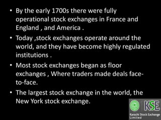 • By the early 1700s there were fully
operational stock exchanges in France and
England , and America .
• Today ,stock exchanges operate around the
world, and they have become highly regulated
institutions .
• Most stock exchanges began as floor
exchanges , Where traders made deals face-
to-face.
• The largest stock exchange in the world, the
New York stock exchange.
 