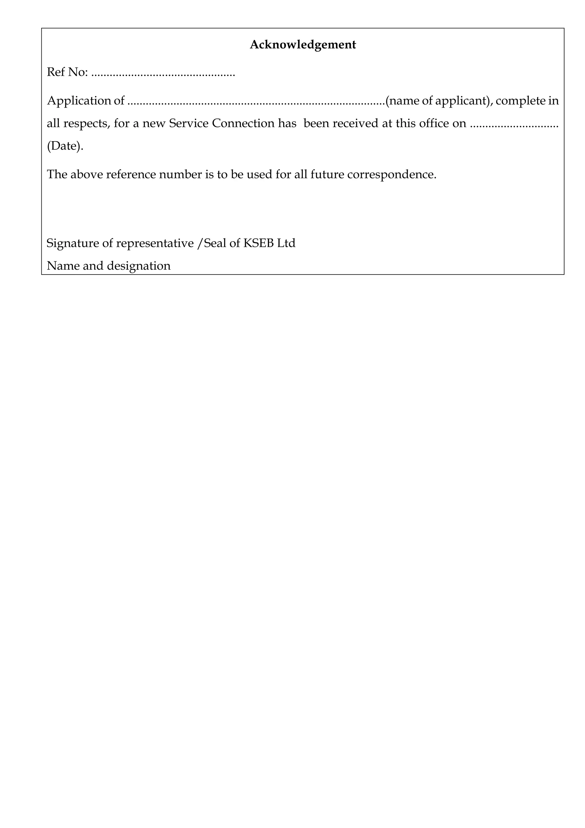 Acknowledgement
Ref No: ...............................................
Application of ....................................................................................(name of applicant), complete in
all respects, for a new Service Connection has been received at this office on .............................
(Date).
The above reference number is to be used for all future correspondence.
Signature of representative /Seal of KSEB Ltd
Name and designation
 