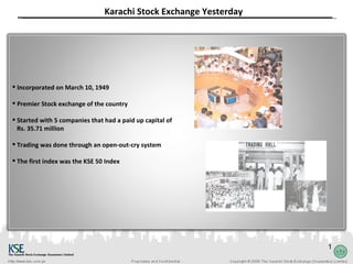 Karachi Stock Exchange Yesterday




 Incorporated on March 10, 1949

 Premier Stock exchange of the country

 Started with 5 companies that had a paid up capital of
  Rs. 35.71 million

 Trading was done through an open-out-cry system

 The first index was the KSE 50 Index




                                                                   1
 