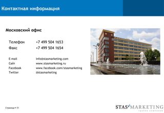 Контактная информация
Московский офис
Телефон +7 499 504 1653
Факс +7 499 504 1654
E-mail info@stasmarketing.com
Сайт www.stasmarketing.ru
Facebook www.facebook.com/stasmarketing
Twitter @stasmarketing
Страница § 31
 