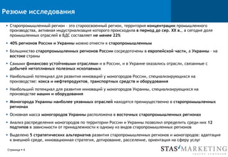 Резюме исследования
Страница § 4
§  Старопромышленный регион – это староосвоенный регион, территория концентрации промышленного
производства, активная индустриализация которого происходила в период до сер. XX в., а сегодня доля
промышленных отраслей в ВДС составляет не менее 22%
§  40% регионов России и Украины можно отнести к старопромышленным
§  Большинство старопромышленных регионов России сосредоточены в европейской части, а Украины – на
востоке страны
§  Самыми финансово устойчивыми отраслями и в России, и в Украине оказались отрасли, связанные с
добычей нетопливных полезных ископаемых
§  Наибольший потенциал для развития инноваций у моногородов России, специализирующихся на
производстве: кокса и нефтепродуктов, транспортных средств и оборудования
§  Наибольший потенциал для развития инноваций у моногородов Украины, специализирующихся на
производстве машин и оборудования
§  Моногорода Украины наиболее уязвимых отраслей находятся преимущественно в старопромышленных
регионах
§  Основная масса моногородов Украины расположена в восточных старопромышленных регионах
§  Анализ распределения моногородов по территории России и Украины позволил определить среди них 12
подтипов в зависимости от принадлежности к одному из видов старопромышленных регионов
§  Выделено 5 стратегических альтернатив развития старопромышленных регионов и моногородов: адаптация
к внешней среде, инновационная стратегия, дотирование, расселение, ориентация на сферу услуг
 