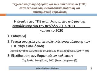 Τεχνολογίες Πληροφορίας και των Επικοινωνιών (ΤΠΕ)
στην εκπαίδευση, εκπαιδευτική πολιτική και
επιστημονική θεμελίωση
Κούκης Νικόλαος, Φιλόλογος
Η ένταξη των ΤΠΕ στα πλαίσια των στόχων της
εκπαίδευσης για την περίοδο 2007-2013
και για το 2020
1. Εισαγωγή
2. Γενικά στοιχεία για τις πολιτικές ενσωμάτωσης των
ΤΠΕ στην εκπαίδευση
Αρχική σύνοδος Ευρωπαϊκού Συμβουλίου της Λισσαβόνας 2000  ΤΠΕ
3. Εξειδίκευση των Ευρωπαϊκών πολιτικών
Συμβούλιο Στοκχόλμης, 2001 (Συμπεράσματα) ()
3
 