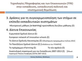 Τεχνολογίες Πληροφορίας και των Επικοινωνιών (ΤΠΕ)
στην εκπαίδευση, εκπαιδευτική πολιτική και
επιστημονική θεμελίωση
Κούκης Νικόλαος, Φιλόλογος
3. Δράσεις για τη συγκεκριμενοποίηση των στόχων σε
επίπεδο εκπαιδευτικών συστημάτων
Ηλεκτρονική μάθηση (e-learning) προϋπόθεση δια βίου μάθησης ()
4. Δίκτυα Επικοινωνίας
Ευρωπαϊκό Σχολικό Δίκτυο ()
European network of innovative schools ()
Το Δίκτυο Σχολικής Καινοτομίας () [Ολοκλήρωση προγραμμάτων Ιούλιος 2012]
Το Πανελλήνιο Σχολικό Δίκτυο () [Ενδοδίκτυο του ΥΠΑΙΘΠΑ]
Το πρόγραμμα eTwinning () Το νέο σχολείο ()
Αναπτυξιακή στρατηγική για την Εκπαίδευση 2007-2013 () [Εθνικό
Στρατηγικό Πλαίσιο Αναφοράς (ΕΣΠΑ) 2007-2013]
4
 