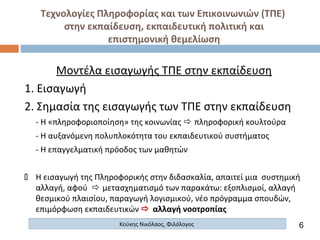 Τεχνολογίες Πληροφορίας και των Επικοινωνιών (ΤΠΕ)
στην εκπαίδευση, εκπαιδευτική πολιτική και
επιστημονική θεμελίωση
Κούκης Νικόλαος, Φιλόλογος
Μοντέλα εισαγωγής ΤΠΕ στην εκπαίδευση
1. Εισαγωγή
2. Σημασία της εισαγωγής των ΤΠΕ στην εκπαίδευση
- Η «πληροφοριοποίηση» της κοινωνίας  πληροφορική κουλτούρα
- Η αυξανόμενη πολυπλοκότητα του εκπαιδευτικού συστήματος
- Η επαγγελματική πρόοδος των μαθητών
 Η εισαγωγή της Πληροφορικής στην διδασκαλία, απαιτεί μια συστημική
αλλαγή, αφού  μετασχηματισμό των παρακάτω: εξοπλισμοί, αλλαγή
θεσμικού πλαισίου, παραγωγή λογισμικού, νέο πρόγραμμα σπουδών,
επιμόρφωση εκπαιδευτικών  αλλαγή νοοτροπίας
6
 