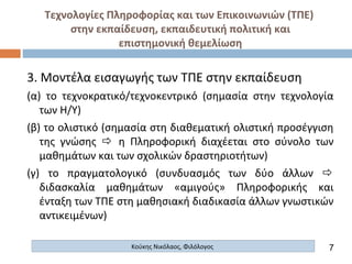 Τεχνολογίες Πληροφορίας και των Επικοινωνιών (ΤΠΕ)
στην εκπαίδευση, εκπαιδευτική πολιτική και
επιστημονική θεμελίωση
Κούκης Νικόλαος, Φιλόλογος
3. Μοντέλα εισαγωγής των ΤΠΕ στην εκπαίδευση
(α) το τεχνοκρατικό/τεχνοκεντρικό (σημασία στην τεχνολογία
των Η/Υ)
(β) το ολιστικό (σημασία στη διαθεματική ολιστική προσέγγιση
της γνώσης  η Πληροφορική διαχέεται στο σύνολο των
μαθημάτων και των σχολικών δραστηριοτήτων)
(γ) το πραγματολογικό (συνδυασμός των δύο άλλων 
διδασκαλία μαθημάτων «αμιγούς» Πληροφορικής και
ένταξη των ΤΠΕ στη μαθησιακή διαδικασία άλλων γνωστικών
αντικειμένων)
7
 