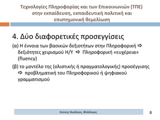 Τεχνολογίες Πληροφορίας και των Επικοινωνιών (ΤΠΕ)
στην εκπαίδευση, εκπαιδευτική πολιτική και
επιστημονική θεμελίωση
Κούκης Νικόλαος, Φιλόλογος
4. Δύο διαφορετικές προσεγγίσεις
(α) Η έννοια των βασικών δεξιοτήτων στην Πληροφορική 
δεξιότητες χειρισμού Η/Υ  Πληροφορική «ευχέρεια»
(fluency)
(β) το μοντέλο της (ολιστικής ή πραγματολογικής) προσέγγισης
 προβληματική του Πληροφορικού ή ψηφιακού
γραμματισμού
8
 
