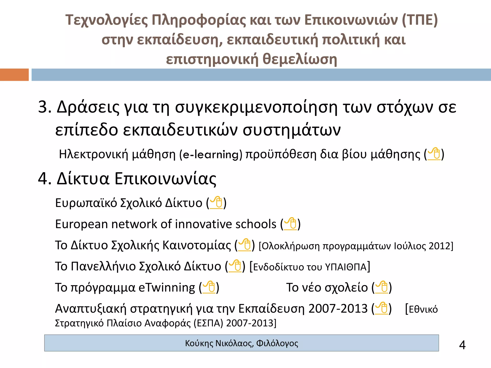 Τεχνολογίες Πληροφορίας και των Επικοινωνιών (ΤΠΕ)
στην εκπαίδευση, εκπαιδευτική πολιτική και
επιστημονική θεμελίωση

3. Δράσεις για τη συγκεκριμενοποίηση των στόχων σε
επίπεδο εκπαιδευτικών συστημάτων
Ηλεκτρονική μάθηση (e-learning) προϋπόθεση δια βίου μάθησης ()

4. Δίκτυα Επικοινωνίας
Ευρωπαϊκό Σχολικό Δίκτυο ()
European network of innovative schools ()
Το Δίκτυο Σχολικής Καινοτομίας () [Ολοκλήρωση προγραμμάτων Ιούλιος 2012]

Το Πανελλήνιο Σχολικό Δίκτυο () [Ενδοδίκτυο του ΥΠΑΙΘΠΑ]
Το πρόγραμμα eTwinning ()

Το νέο σχολείο ()

Αναπτυξιακή στρατηγική για την Εκπαίδευση 2007-2013 () [Εθνικό
Στρατηγικό Πλαίσιο Αναφοράς (ΕΣΠΑ) 2007-2013]
Κούκης Νικόλαος, Φιλόλογος

4

 