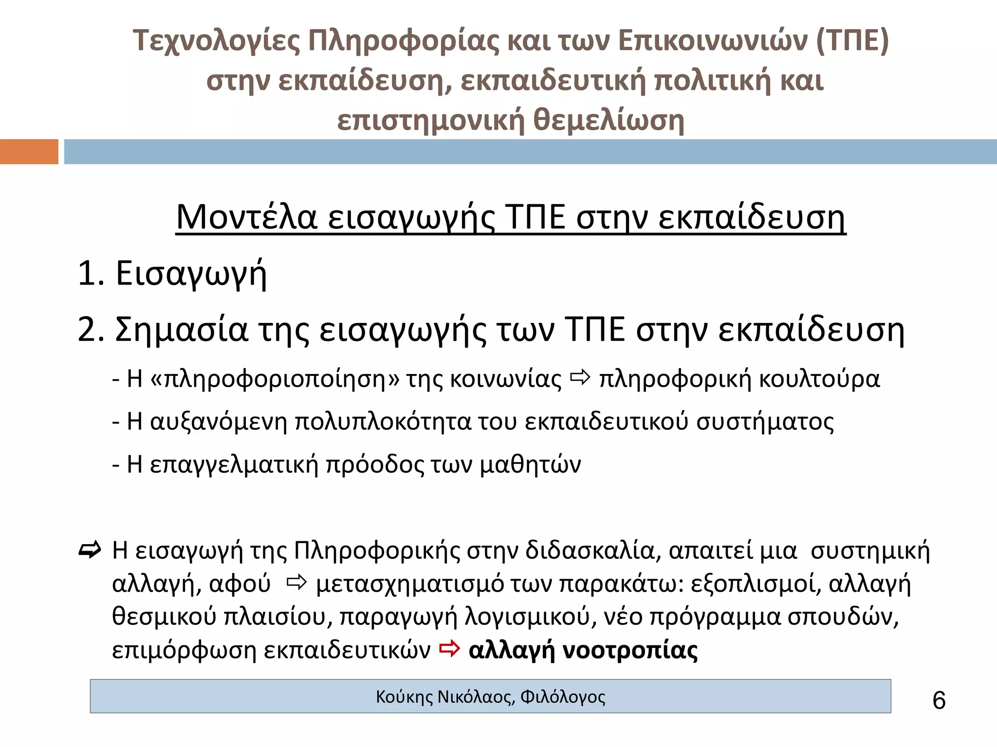 Τεχνολογίες Πληροφορίας και των Επικοινωνιών (ΤΠΕ)
στην εκπαίδευση, εκπαιδευτική πολιτική και
επιστημονική θεμελίωση

Μοντέλα εισαγωγής ΤΠΕ στην εκπαίδευση
1. Εισαγωγή
2. Σημασία της εισαγωγής των ΤΠΕ στην εκπαίδευση
- Η «πληροφοριοποίηση» της κοινωνίας  πληροφορική κουλτούρα
- Η αυξανόμενη πολυπλοκότητα του εκπαιδευτικού συστήματος
- Η επαγγελματική πρόοδος των μαθητών

 Η εισαγωγή της Πληροφορικής στην διδασκαλία, απαιτεί μια συστημική
αλλαγή, αφού  μετασχηματισμό των παρακάτω: εξοπλισμοί, αλλαγή
θεσμικού πλαισίου, παραγωγή λογισμικού, νέο πρόγραμμα σπουδών,
επιμόρφωση εκπαιδευτικών  αλλαγή νοοτροπίας
Κούκης Νικόλαος, Φιλόλογος

6

 