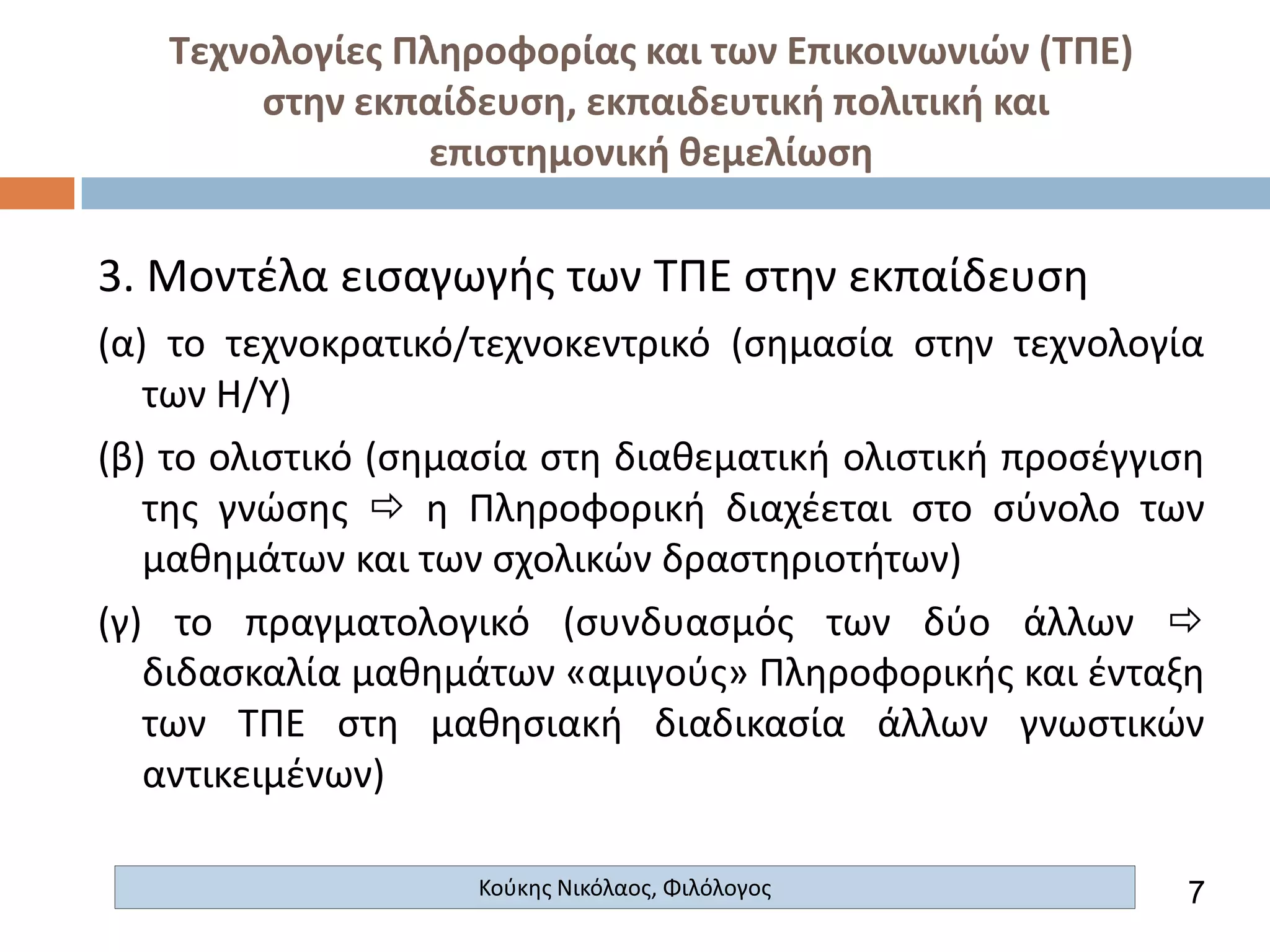 Τεχνολογίες Πληροφορίας και των Επικοινωνιών (ΤΠΕ)
στην εκπαίδευση, εκπαιδευτική πολιτική και
επιστημονική θεμελίωση

3. Μοντέλα εισαγωγής των ΤΠΕ στην εκπαίδευση
(α) το τεχνοκρατικό/τεχνοκεντρικό (σημασία στην τεχνολογία
των Η/Υ)
(β) το ολιστικό (σημασία στη διαθεματική ολιστική προσέγγιση
της γνώσης  η Πληροφορική διαχέεται στο σύνολο των
μαθημάτων και των σχολικών δραστηριοτήτων)
(γ) το πραγματολογικό (συνδυασμός των δύο άλλων 
διδασκαλία μαθημάτων «αμιγούς» Πληροφορικής και ένταξη
των ΤΠΕ στη μαθησιακή διαδικασία άλλων γνωστικών
αντικειμένων)
Κούκης Νικόλαος, Φιλόλογος

7

 