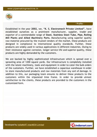 - Profile -

Established in the year 2002, we, “K. S. Electromech Private Limited”, have
established ourselves as a prominent manufacturer, supplier, trader and
exporter of a commendable range of Steel, Stainless Steel Tube, Pipe, Rolling
Mill Plants and Allied Machinery Parts. Manufacturing using superior quality
raw-material procured by the trusted vendors of the market, these products are
designed in compliance to international quality standards. Further, these
products are widely used in various applications in different industries. Owing to
their resistance against corrosion, longer service life and superior quality, these
products are highly demanded by the customers.

We are backed by highly sophisticated infrastructure which is spread over a
sprawling area of 1200 square yards. Our infrastructure is completely installed
with the latest machinery, tools and equipment in order to cater the bulk orders
of the customers. Further, we have established a capacious warehouse in order
to store manufactured products and raw materials from any sort of damage. In
addition to this, our packaging team ensures to deliver these products to the
customers within the stipulated time frame. In order to provide utmost
satisfaction to the clients, these products are provided to the customers in the
customized form.
 