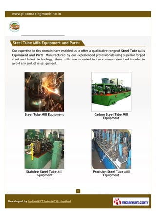 Steel Tube Mills Equipment and Parts:

Our expertise in this domain have enabled us to offer a qualitative range of Steel Tube Mills
Equipment and Parts. Manufactured by our experienced professionals using superior forged
steel and latest technology, these mills are mounted in the common steel bed in order to
avoid any sort of misalignment.




        Steel Tube Mill Equipment                        Carbon Steel Tube Mill
                                                              Equipment




          Stainless Steel Tube Mill                     Precision Steel Tube Mill
                 Equipment                                     Equipment
 