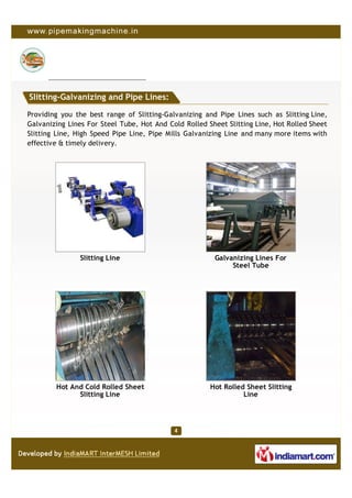 Slitting-Galvanizing and Pipe Lines:

Providing you the best range of Slitting-Galvanizing and Pipe Lines such as Slitting Line,
Galvanizing Lines For Steel Tube, Hot And Cold Rolled Sheet Slitting Line, Hot Rolled Sheet
Slitting Line, High Speed Pipe Line, Pipe Mills Galvanizing Line and many more items with
effective & timely delivery.




                Slitting Line                           Galvanizing Lines For
                                                             Steel Tube




        Hot And Cold Rolled Sheet                      Hot Rolled Sheet Slitting
              Slitting Line                                      Line
 