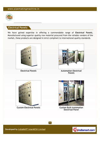Electrical Panels:

We have gained expertise in offering a commendable range of Electrical Panels.
Manufactured using superior quality raw material procured from the reliable vendors of the
market, these products are designed in strict compliant to international quality standards.




             Electrical Panels                          Automation Electrical
                                                              Panels




         Custom Electrical Panels                      Custom Built Automation
                                                           Electrical Panel
 