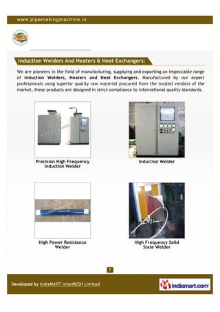 Induction Welders And Heaters & Heat Exchangers:

We are pioneers in the field of manufacturing, supplying and exporting an impeccable range
of Induction Welders, Heaters and Heat Exchangers. Manufactured by our expert
professionals using superior quality raw material procured from the trusted vendors of the
market, these products are designed in strict compliance to international quality standards.




         Precision High Frequency                          Induction Welder
             Induction Welder




          High Power Resistance                          High Frequency Solid
                 Welder                                      State Welder
 