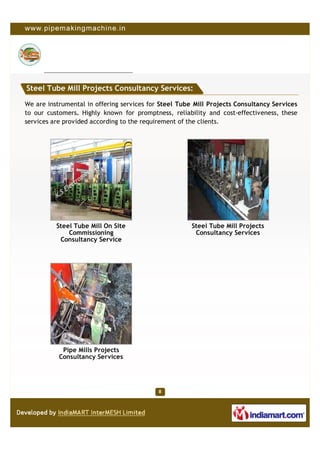 Steel Tube Mill Projects Consultancy Services:

We are instrumental in offering services for Steel Tube Mill Projects Consultancy Services
to our customers. Highly known for promptness, reliability and cost-effectiveness, these
services are provided according to the requirement of the clients.




          Steel Tube Mill On Site                      Steel Tube Mill Projects
              Commissioning                             Consultancy Services
           Consultancy Service




            Pipe Mills Projects
           Consultancy Services
 