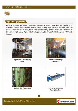 Pipe Mill Equipment:

We have gained expertise in offering a comprehensive range of Pipe Mill Equipments to our
esteemed clients. Manufactured using superior quality raw material procured from the
reliable vendors of the market, these products are widely used in various industries such as
Oil and Drilling Industry, Piping Industry, Paper Mills, Steel Tube Mill Industry and TMT Plants
industry.




           Pipes Mills Galvanizing                           Pipe Mill With High
                    Line                                         Frequency




          NB Pipe Mill Equipment                             Stainless Steel Pipe
                                                               Making Machine
 