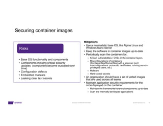 © 2023 Synopsys, Inc. 15
Synopsys Confidential Information
Securing container images
Mitigations
• Use a minimalistic base OS, like Alpine Linux and
Windows Nano Server
• Keep the software in container images up-to-date
• Periodically scan the containers for:
– Known vulnerabilities / CVEs in the container layers
– Misconfigurations of containers
(Containerfiles/Dockerfiles) with a scanner (port
misconfigurations, protocols, certificates, running as non-
privileged users, etc.)
– Malware
– Hard-coded secrets
• An organization should have a set of vetted images
that are used across all teams
• Maintain application security requirements for the
code deployed on the container:
– Maintain the frameworks/libraries/components up-to-date
– Scan the internally-developed applications
• Base OS functionality and components
• Components missing critical security
updates (component become outdated over
time)
• Configuration defects
• Embedded malware
• Leaking clear text secrets
Risks
 