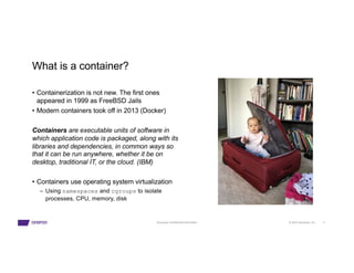 © 2023 Synopsys, Inc. 4
Synopsys Confidential Information
What is a container?
• Containerization is not new. The first ones
appeared in 1999 as FreeBSD Jails
• Modern containers took off in 2013 (Docker)
Containers are executable units of software in
which application code is packaged, along with its
libraries and dependencies, in common ways so
that it can be run anywhere, whether it be on
desktop, traditional IT, or the cloud. (IBM)
• Containers use operating system virtualization
– Using namespaces and cgroups to isolate
processes, CPU, memory, disk
 