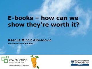 E-books – how can we show they’re worth it?  Ksenija Mincic-Obradovic The University of Auckland CCA-EDUCAUSE Australasia Sydney, 3-6 April 2011 