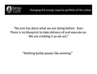Changing	
  the	
  energy	
  capacity	
  por/olio	
  of	
  the	
  na2on	
  




  “No	
  one	
  has	
  done	
  what	
  we	
  are	
  doing	
  before.	
  	
  Ever.	
  	
  
There	
  is	
  no	
  blueprint	
  to	
  take	
  delivery	
  of	
  and	
  execute	
  on.	
  
                       We	
  are	
  crea2ng	
  it	
  as	
  we	
  act.”	
  




              “Nothing	
  builds	
  power	
  like	
  winning.”	
  
 