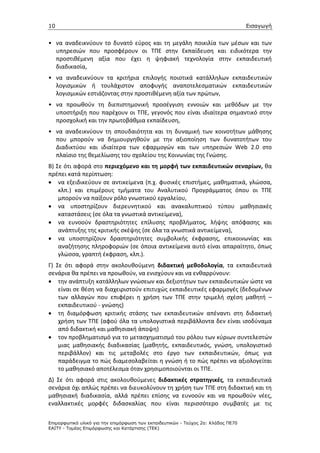 10                                                                                 Εισαγωγή


• να αναδεικνύουν το δυνατό εύρος και τη μεγάλη ποικιλία των μέσων και των
  υπηρεσιών που προσφέρουν οι ΤΠΕ στην Εκπαίδευση και ειδικότερα την
  προστιθέμενη αξία που έχει η ψηφιακή τεχνολογία στην εκπαιδευτική
  διαδικασία,
• να αναδεικνύουν τα κριτήρια επιλογής ποιοτικά κατάλληλων εκπαιδευτικών
  λογισμικών ή τουλάχιστον αποφυγής αναποτελεσματικών εκπαιδευτικών
  λογισμικών εστιάζοντας στην προστιθέμενη αξία των πρώτων,
• να προωθούν τη διεπιστημονική προσέγγιση εννοιών και μεθόδων με την
  υποστήριξη που παρέχουν οι ΤΠΕ, γεγονός που είναι ιδιαίτερα σημαντικό στην
  προσχολική και την πρωτοβάθμια εκπαίδευση,
• να αναδεικνύουν τη σπουδαιότητα και τη δυναμική των κοινοτήτων μάθησης
  που μπορούν να δημιουργηθούν με την αξιοποίηση των δυνατοτήτων του
  Διαδικτύου και ιδιαίτερα των εφαρμογών και των υπηρεσιών Web 2.0 στο
  πλαίσιο της θεμελίωσης του σχολείου της Κοινωνίας της Γνώσης.
Β) Σε ότι αφορά στο περιεχόμενο και τη μορφή των εκπαιδευτικών σεναρίων, θα
πρέπει κατά περίπτωση:
• να εξειδικεύουν σε αντικείμενα (π.χ. φυσικές επιστήμες, μαθηματικά, γλώσσα,
    κλπ.) και επιμέρους τμήματα του Αναλυτικού Προγράμματος όπου οι ΤΠΕ
    μπορούν να παίξουν ρόλο γνωστικού εργαλείου,
• να υποστηρίζουν διερευνητικού και ανακαλυπτικού τύπου μαθησιακές
    καταστάσεις (σε όλα τα γνωστικά αντικείμενα),
• να ευνοούν δραστηριότητες επίλυσης προβλήματος, λήψης απόφασης και
    ανάπτυξης της κριτικής σκέψης (σε όλα τα γνωστικά αντικείμενα),
• να υποστηρίζουν δραστηριότητες συμβολικής έκφρασης, επικοινωνίας και
    αναζήτησης πληροφοριών (σε όποια αντικείμενα αυτό είναι απαραίτητο, όπως
    γλώσσα, γραπτή έκφραση, κλπ.).
Γ) Σε ότι αφορά στην ακολουθούμενη διδακτική μεθοδολογία, τα εκπαιδευτικά
σενάρια θα πρέπει να προωθούν, να ενισχύουν και να ενθαρρύνουν:
• την ανάπτυξη κατάλληλων γνώσεων και δεξιοτήτων των εκπαιδευτικών ώστε να
    είναι σε θέση να διαχειριστούν επιτυχώς εκπαιδευτικές εφαρμογές (δεδομένων
    των αλλαγών που επιφέρει η χρήση των ΤΠΕ στην τριμελή σχέση μαθητή –
    εκπαιδευτικού - γνώσης)
• τη διαμόρφωση κριτικής στάσης των εκπαιδευτικών απέναντι στη διδακτική
    χρήση των ΤΠΕ (αφού όλα τα υπολογιστικά περιβάλλοντα δεν είναι ισοδύναμα
    από διδακτική και μαθησιακή άποψη)
• τον προβληματισμό για το μετασχηματισμό του ρόλου των κύριων συντελεστών
    μιας μαθησιακής διαδικασίας (μαθητής, εκπαιδευτικός, γνώση, υπολογιστικό
    περιβάλλον) και τις μεταβολές στο έργο των εκπαιδευτικών, όπως για
    παράδειγμα το πώς διαμεσολαβείται η γνώση ή το πώς πρέπει να αξιολογείται
    το μαθησιακό αποτέλεσμα όταν χρησιμοποιούνται οι ΤΠΕ.
Δ) Σε ότι αφορά στις ακολουθούμενες διδακτικές στρατηγικές, τα εκπαιδευτικά
σενάρια όχι απλώς πρέπει να διευκολύνουν τη χρήση των ΤΠΕ στη διδακτική και τη
μαθησιακή διαδικασία, αλλά πρέπει επίσης να ευνοούν και να προωθούν νέες,
εναλλακτικές μορφές διδασκαλίας που είναι περισσότερο συμβατές με τις

Επιµορφωτικό υλικό για την επιµόρφωση των εκπαιδευτικών - Τεύχος 2α: Κλάδος ΠΕ70
ΕΑΙΤΥ - Τοµέας Επιµόρφωσης και Κατάρτισης (ΤΕΚ)
 