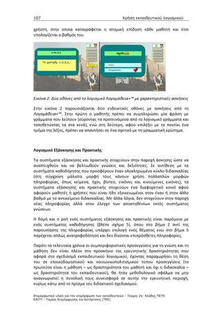 107                                                   Χρήση εκπαιδευτικού λογισµικού


χρήστη, στην οποία καταγράφεται η ατομική επίδοση κάθε μαθητή και έτσι
υπολογίζεται ο βαθμός του.




Εικόνα 2: Δύο οθόνες από το λογισμικό Λογομάθεια+™ με χαρακτηριστικές ασκήσεις

Στην εικόνα 2 παρουσιάζονται δύο ενδεικτικές οθόνες με ασκήσεις από τη
Λογομάθεια+™. Στην πρώτη ο μαθητής πρέπει να συμπληρώσει μία φράση με
γράμματα που λείπουν (σύροντας τα προτεινόμενα από το λογισμικό γράμματα και
τοποθετώντας τα στα κενά), ενώ στη δεύτερη, αφού επιλέξει με το ποντίκι ένα
τμήμα της λέξης, πρέπει να απαντήσει σε ένα σχετικό με τη γραμματική ερώτημα.



Λογισμικό Εξάσκησης και Πρακτικής

Τα συστήματα εξάσκησης και πρακτικής στοχεύουν στην παροχή άσκησης ώστε να
αναπτυχθούν και να βελτιωθούν γνώσεις και δεξιότητες. Σε αντίθεση με τα
συστήματα καθοδήγησης που προσφέρουν έναν ολοκληρωμένο κύκλο διδασκαλίας
(στη σύγχρονη μάλιστα μορφή τους κάνουν χρήση πολλαπλών μορφών
πληροφορίας, όπως κείμενα, ήχοι, βίντεο, εικόνες και κινούμενες εικόνες), τα
συστήματα εξάσκησης και πρακτικής στοχεύουν ένα διαφορετικό κοινό αφού
αφορούν μαθητές ή χρήστες που είναι ήδη εξοικειωμένοι στον έναν ή στον άλλο
βαθμό με το αντικείμενο διδασκαλίας. Με άλλα λόγια, δεν στοχεύουν στην παροχή
νέας πληροφορίας αλλά στον έλεγχο των αποκτηθέντων εκτός συστήματος
γνώσεων.

Η δομή και η ροή ενός συστήματος εξάσκησης και πρακτικής είναι παρόμοια με
ενός συστήματος καθοδήγησης (βλέπε σχήμα 5), όπου στο βήμα 2 αντί της
παρουσίασης της πληροφορίας υπάρχει επιλογή ενός θέματος ενώ στο βήμα 5
παρέχεται απλώς ανατροφοδότηση και δεν δίνονται επιπρόσθετες πληροφορίες.

Παρότι τα τελευταία χρόνια οι συμπεριφοριστικές προσεγγίσεις για τη γνώση και τη
μάθηση δεν είναι πλέον στο προσκήνιο της ερευνητικής δραστηριότητας που
αφορά στο σχεδιασμό εκπαιδευτικού λογισμικού, έχοντας παραχωρήσει τη θέση
του σε εποικοδομηστικού και κοινωνικοπολιτισμικού τύπου προσεγγίσεις (το
πρωτεύον είναι η μάθηση – ως δραστηριότητα του μαθητή και όχι η διδασκαλία –
ως δραστηριότητα του εκπαιδευτικού), θα ήταν μεθοδολογικό σφάλμα να μην
αναγνωριστεί η συνολική τους συνεισφορά σε αυτήν την ερευνητική περιοχή,
κυρίως κάτω από το πρίσμα του διδακτικού σχεδιασμού.

Επιµορφωτικό υλικό για την επιµόρφωση των εκπαιδευτικών - Τεύχος 2α: Κλάδος ΠΕ70
ΕΑΙΤΥ - Τοµέας Επιµόρφωσης και Κατάρτισης (ΤΕΚ)
 