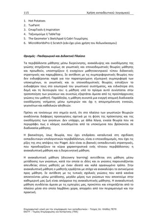 115                                                   Χρήση εκπαιδευτικού λογισµικού


1. Hot Potatoes
2. TuxPaint
3. CmapTools ή Inspiration
4. Ταξινομούμε ή TableTop
5. The Geometer´s Sketchpad ή Cabri Γεωμέτρης
6. MicroWorldsPro ή Scratch (εάν έχει γίνει χρήση του Χελωνόκοσμου)



Ορισμός - Παιδαγωγικό και Διδακτικό Πλαίσιο

Τα περιβάλλοντα μάθησης μέσω διερεύνησης, ανακάλυψης και οικοδόμησης της
γνώσης στηρίζονται κυρίως σε γνωστικές και εποικοδομιστικές θεωρίες μάθησης
και προωθούν, υποστηρίζουν ή ενισχύουν μαθητοκεντρικού τύπου διδακτικές
στρατηγικές και παρεμβάσεις. Σε αντίθεση με τις συμπεριφοριστικές θεωρίες που
δεν ενδιαφέρονται παρά για την παρατηρούμενη εξωτερική συμπεριφορά των
υποκειμένων, οι γνωστικές και οι εποικοδομιστικές θεωρίες εστιάζουν το
ενδιαφέρον τους στο εσωτερικό του γνωστικού συστήματος, και ειδικότερα στη
δομή και τη λειτουργία του: η μάθηση υπό το πρίσμα αυτό συνίσταται στην
τροποποίηση των γνώσεων και συνεπώς εξαρτάται άμεσα από τις προϋπάρχουσες
γνώσεις του μαθητή. Παράλληλα, η μάθηση συνιστά μια ενεργή ατομική διαδικασία
οικοδόμησης νοήματος μέσω εμπειριών και όχι η απομνημόνευση εννοιών,
γεγονότων και καθολικών αληθειών.

Πρέπει να τονίσουμε στο σημείο αυτό, ότι στο πλαίσιο των γνωστικών θεωριών
αναδύονται διάφορες προσεγγίσεις σχετικά με τη φύση της πρόσκτησης και της
οικοδόμησης των γνώσεων. Δεν υπάρχει, με άλλα λόγια, ενιαία θεωρία που να
περιγράφει πως ο κόσμος οικοδομείται από τα υποκείμενα που βρίσκονται σε
διαδικασία μάθησης.

Η βασικότερη, ίσως θεωρία, που έχει επιδράσει καταλυτικά στη σχεδίαση
εκπαιδευτικών υπολογιστικών περιβαλλόντων, είναι ο εποικοδομισμός, που έχει τις
ρίζες της στις απόψεις του Piaget. Δύο είναι οι βασικές εκπαιδευτικές στρατηγικές,
που προσδιορίζουν τα κύρια χαρακτηριστικά ενός τέτοιου περιβάλλοντος: η
ανακαλυπτική μάθηση και η διερευνητική μάθηση.

Η ανακαλυπτική μάθηση (discovery learning) αντιτίθεται στη μάθηση μέσω
μετάδοσης των γνώσεων, κατά την οποία οι ιδέες και οι γνώσεις παρουσιάζονται
απευθείας στους μαθητές με έναν ιδεατό και καλά οργανωμένο τρόπο. Στην
ανακαλυπτική μάθηση ο μαθητής εργάζεται με στόχο να ανακαλύψει το αντικείμενο
προς μάθηση. Σε αντίθεση με τις τυπικές σχολικές γνώσεις που κατά κανόνα
αποκτούνται μέσω μετάδοσης, μεγάλο μέρος των γνώσεων που αποκτούμε στην
καθημερινή μας ζωή είναι απόρροια της ανακαλυπτικής μάθησης. Η ανακαλυπτική
μάθηση συνδέεται άμεσα με τις εμπειρίες μας, προκύπτει και επηρεάζεται από το
πλαίσιο μέσα στο οποίο λαμβάνει χώρα, απορρέει από τον πειραματισμό και την
πρακτική.




Επιµορφωτικό υλικό για την επιµόρφωση των εκπαιδευτικών - Τεύχος 2α: Κλάδος ΠΕ70
ΕΑΙΤΥ - Τοµέας Επιµόρφωσης και Κατάρτισης (ΤΕΚ)
 