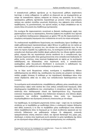 116                                                   Χρήση εκπαιδευτικού λογισµικού


Η ανακαλυπτική μάθηση σχετίζεται με τη διερευνητική μάθηση (exploratory
learning), η οποία ενθαρρύνει το μαθητή να εξερευνά και να πειραματίζεται με
στόχο να ανακαλύπτει σχέσεις ανάμεσα σε έννοιες και γεγονότα. Οι εν λόγω
προσεγγίσεις μάθησης σχετίζονται περισσότερο με γενικού τύπου μηχανισμούς
σκέψης και υψηλού επιπέδου γνωστικές δεξιότητες, που αφορούν στην επίλυση
προβλήματος, τη μοντελοποίηση, την κριτική σκέψη, τη λήψη αποφάσεων και τη
γνώση πάνω στη γνώση που διαθέτουμε (μεταγνώση).

Στη συνέχεια θα παρουσιαστούν συνοπτικά οι βασικές παιδαγωγικές αρχές που
χαρακτηρίζουν αυτές τις προσεγγίσεις, δίνοντας έμφαση στη συμβολή τους σχετικά
με τη σχεδίαση παιδαγωγικών εφαρμογών με χρήση ΤΠΕ και θα παρουσιαστούν οι
επιμέρους κατηγορίες λογισμικών που εντάσσονται σε αυτή την κύρια κατηγορία.

Τα υπολογιστικά περιβάλλοντα διερεύνησης και ανακάλυψης έχουν ξεκάθαρο και
σαφή μαθητοκεντρικό προσανατολισμό, αφού θέτουν το μαθητή και τον τρόπο με
τον οποίο οικοδομεί τις γνώσεις του, στο κέντρο του ενδιαφέροντός τους. Αν και
κατά την πρώτη περίοδο της εμφάνισής τους, τα συστήματα αυτά δεν έδιναν στον
εκπαιδευτικό ιδιαίτερο ρόλο (πολλές φορές μάλιστα δεν του έδιναν σχεδόν κανένα
ρόλο), σήμερα όλο και περισσότερο γίνεται αποδεκτό ότι ο εκπαιδευτικός έχει
ιδιαίτερα σημαντικό ρόλο όταν χρησιμοποιούνται στην εκπαιδευτική διαδικασία. Ο
ρόλος αυτός, εντούτοις, είναι ποιοτικά διαφορετικός σε σχέση με τα συστήματα
καθοδήγησης και διδασκαλίας: στην περίπτωση αυτή, ο εκπαιδευτικός
αναλαμβάνει ρόλο διευκολυντή (facilitator) ή συντονιστή ή καθοδηγητή της
προσπάθειας του μαθητή στο να οικοδομήσει τις γνώσεις του.

Για το λόγο αυτό θεωρούνται επίσης συστήματα ή περιβάλλοντα, άλλοτε
καθοδηγούμενης και άλλοτε όχι, οικοδόμησης της γνώσης και μπορούν να πάρουν
πολλές μορφές (πίνακας 2) ανάλογα με την τεχνολογική πλατφόρμα πάνω στην
οποία εδράζονται αλλά και το είδος των εκπαιδευτικών δραστηριοτήτων που
ευνοούν.

Τα συστήματα αυτά αποκαλούνται «περιβάλλοντα μάθησης μέσω ανακάλυψης και
διερεύνησης» αφού κατά κανόνα δεν είναι απλώς εκπαιδευτικά λογισμικά, αλλά
ολοκληρωμένα περιβάλλοντα που υποστηρίζουν ή επιτρέπουν σχεδόν πάντα την
ανάπτυξη νέου παιδαγωγικού υλικού και δραστηριοτήτων (π.χ., δημιουργία
εικονικών πειραμάτων, προσθήκη νέων διδακτικών σεναρίων), ενώ κάποιες φορές
συγκροτούν πιο σύνθετα περιβάλλοντα, όπου εκτός του λογισμικού
συμπεριλαμβάνουν και εξωτερικές συσκευές επικοινωνίας με τον κόσμο.

Για παράδειγμα, τα συστήματα ρομποτικής (τύπου Logo – Lego) και τα συστήματα
σύνδεσης με το περιβάλλον με αισθητήρες (όπου ο υπολογιστή παίρνει δεδομένα
από άλλες συσκευές ή το ίδιο το περιβάλλον μέσω αισθητήρων) είναι κλασικά
πλέον περιβάλλοντα όπου το λογισμικό με το υλικό συνδέονται οργανικά για την
επίτευξη διδακτικών και μαθησιακών στόχων. Οι εφαρμογές εικονικής
πραγματικότητας επίσης απαιτούν ειδικό, και σχετικά δαπανηρό στις μέρες μας,
εξοπλισμό, ο οποίος στην περίπτωση αυτή αποτελεί το μέσο πρόσβασης όχι πλέον
με τον εξωτερικό κόσμο αλλά με το σύστημα προσομοίωσης του υπολογιστή.



Επιµορφωτικό υλικό για την επιµόρφωση των εκπαιδευτικών - Τεύχος 2α: Κλάδος ΠΕ70
ΕΑΙΤΥ - Τοµέας Επιµόρφωσης και Κατάρτισης (ΤΕΚ)
 