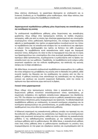 119                                                   Χρήση εκπαιδευτικού λογισµικού


λόγω κόστους εξοπλισμού, τα εργαστήρια βασισμένα σε υπολογιστή και οι
Συσκευές Σύνδεσης με το Περιβάλλον μέσω αισθητήρων, τόσο λόγω κόστους όσο
και γιατί αφορούν κυρίως δευτεροβάθμια εκπαίδευση).



Χαρακτηριστικά περιβαλλόντων μάθησης μέσω διερεύνησης και ανακάλυψης για
την οικοδόμηση της γνώσης

Τα υπολογιστικά περιβάλλοντα μάθησης μέσω διερεύνησης και ανακάλυψης
χωρίζονται, όπως είδαμε στην προηγούμενη ενότητα, σε πολλές επιμέρους
κατηγορίες, κάθε μία από τις οποίες έχει ιδιαίτερα χαρακτηριστικά και υποστηρίζει
συγκεκριμένου τύπου μαθησιακές δραστηριότητες. Στη συνέχεια παρουσιάζονται
αφενός οι προδιαγραφές που πρέπει να χαρακτηρίζουν συνολικά αυτού του τύπου
τα περιβάλλοντα (και τα εκπαιδευτικά σενάρια που τα συνοδεύουν) και αφετέρου
οι ειδικού τύπου προδιαγραφές που πρέπει να διέπουν την κάθε επιμέρους
κατηγορία. Τα περιβάλλοντα αυτά αποκαλούνται πολύ συχνά και λογισμικά
ανοικτού τύπου, δεδομένου ότι τόσο το ίδιο το περιεχόμενό τους όσο και το εύρος
των δραστηριοτήτων που υποστηρίζουν δεν είναι αυστηρά προκαθορισμένο εκ των
προτέρων αλλά τροποποιείται, συμπληρώνεται ή εμπλουτίζεται από τη δράση του
εκπαιδευτικού και των μαθητών. Παράλληλα, τα περιβάλλοντα αυτά ενέχουν ρόλο
γνωστικού εργαλείου για την επίλυση προβλημάτων, την ανάπτυξη της κριτικής
σκέψης και τη λήψη αποφάσεων.

Με άλλα λόγια, τα ανοικτά υπολογιστικά περιβάλλοντα αναγνωρίζουν ότι η μάθηση
δεν είναι απόρροια της μεταβίβασης της γνώσης από το δάσκαλο στο μαθητή, αλλά
συνιστά προϊόν της δόμησης και της αναδόμησης της γνώσης από τον ίδιο το
μαθητή. Η μάθηση συνεπώς είναι αποτέλεσμα της ανακάλυψης και της δόμησης
εννοιών και κανόνων και συνιστά ενεργητική διαδικασία, κατά την οποία το
πρόσωπο που δρα σκέπτεται γύρω από αυτή τη δράση.

Γενικού τύπου χαρακτηριστικά

Όπως είδαμε στην προηγούμενη ενότητα, τόσο η ανακαλυπτική όσο και η
διερευνητική μάθηση συνιστούν εποικοδομηστικού τύπου προσεγγίσεις, με
σημαντικές επιδράσεις στη σχεδίαση εκπαιδευτικών εφαρμογών που βασίζονται
στις ΤΠΕ. Στα πλαίσια των περιβαλλόντων αυτών οι μαθητές ανακαλύπτουν αρχές ή
αναπτύσσουν δεξιότητες μέσω πειραματισμού και πρακτικής. Τα αλληλεπιδραστικά
περιβάλλοντα μάθησης με υπολογιστές, τα ανοικτά συστήματα υπερμέσων και τα
συστήματα προσομοιώσεων και μοντελοποίησης, σε μεγάλο βαθμό, στηρίζουν την
προβληματική τους στην ιδέα της ανακαλυπτικής μάθησης.

Η διδακτική στρατηγική της ανακαλυπτικής μάθησης εστιάζει την προσοχή της στη
διευκόλυνση της μάθησης μέσω της κατανόησης των δομών και των επιστημονικών
αρχών ενός γνωστικού αντικειμένου, καθώς και στην υιοθέτηση της ανακαλυπτικής
μεθόδου ή της καθοδηγούμενης ανακάλυψης με την ανάπτυξη εσωτερικών
κινήτρων μάθησης από το μαθητευόμενο. Με άλλα λόγια, η ανακαλυπτική μάθηση
είναι ένας τύπος μάθησης όπου οι μαθητευόμενοι οικοδομούν τις γνώσεις τους
πειραματιζόμενοι σε ένα χώρο και εξαγάγουν κανόνες και συμπεράσματα από τα

Επιµορφωτικό υλικό για την επιµόρφωση των εκπαιδευτικών - Τεύχος 2α: Κλάδος ΠΕ70
ΕΑΙΤΥ - Τοµέας Επιµόρφωσης και Κατάρτισης (ΤΕΚ)
 