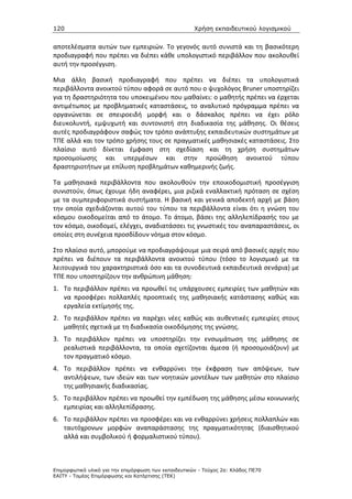120                                                   Χρήση εκπαιδευτικού λογισµικού


αποτελέσματα αυτών των εμπειριών. Το γεγονός αυτό συνιστά και τη βασικότερη
προδιαγραφή που πρέπει να διέπει κάθε υπολογιστικό περιβάλλον που ακολουθεί
αυτή την προσέγγιση.

Μια άλλη βασική προδιαγραφή που πρέπει να διέπει τα υπολογιστικά
περιβάλλοντα ανοικτού τύπου αφορά σε αυτό που ο ψυχολόγος Bruner υποστηρίζει
για τη δραστηριότητα του υποκειμένου που μαθαίνει: ο μαθητής πρέπει να έρχεται
αντιμέτωπος με προβληματικές καταστάσεις, το αναλυτικό πρόγραμμα πρέπει να
οργανώνεται σε σπειροειδή μορφή και ο δάσκαλος πρέπει να έχει ρόλο
διευκολυντή, εμψυχωτή και συντονιστή στη διαδικασία της μάθησης. Οι θέσεις
αυτές προδιαγράφουν σαφώς τον τρόπο ανάπτυξης εκπαιδευτικών συστημάτων με
ΤΠΕ αλλά και τον τρόπο χρήσης τους σε πραγματικές μαθησιακές καταστάσεις. Στο
πλαίσιο αυτό δίνεται έμφαση στη σχεδίαση και τη χρήση συστημάτων
προσομοίωσης και υπερμέσων και στην προώθηση ανοικτού τύπου
δραστηριοτήτων με επίλυση προβλημάτων καθημερινής ζωής.

Τα μαθησιακά περιβάλλοντα που ακολουθούν την εποικοδομιστική προσέγγιση
συνιστούν, όπως έχουμε ήδη αναφέρει, μια ριζικά εναλλακτική πρόταση σε σχέση
με τα συμπεριφοριστικά συστήματα. Η βασική και γενικά αποδεκτή αρχή με βάση
την οποία σχεδιάζονται αυτού του τύπου τα περιβάλλοντα είναι ότι η γνώση του
κόσμου οικοδομείται από το άτομο. Το άτομο, βάσει της αλληλεπίδρασής του με
τον κόσμο, οικοδομεί, ελέγχει, αναδιατάσσει τις γνωστικές του αναπαραστάσεις, οι
οποίες στη συνέχεια προσδίδουν νόημα στον κόσμο.

Στο πλαίσιο αυτό, μπορούμε να προδιαγράψουμε μια σειρά από βασικές αρχές που
πρέπει να διέπουν τα περιβάλλοντα ανοικτού τύπου (τόσο το λογισμικό με τα
λειτουργικά του χαρακτηριστικά όσο και τα συνοδευτικά εκπαιδευτικά σενάρια) με
ΤΠΕ που υποστηρίζουν την ανθρώπινη μάθηση:
1. Το περιβάλλον πρέπει να προωθεί τις υπάρχουσες εμπειρίες των μαθητών και
   να προσφέρει πολλαπλές προοπτικές της μαθησιακής κατάστασης καθώς και
   εργαλεία εκτίμησής της.
2. Το περιβάλλον πρέπει να παρέχει νέες καθώς και αυθεντικές εμπειρίες στους
   μαθητές σχετικά με τη διαδικασία οικοδόμησης της γνώσης.
3. Το περιβάλλον πρέπει να υποστηρίζει την ενσωμάτωση της μάθησης σε
   ρεαλιστικά περιβάλλοντα, τα οποία σχετίζονται άμεσα (ή προσομοιάζουν) με
   τον πραγματικό κόσμο.
4. Το περιβάλλον πρέπει να ενθαρρύνει την έκφραση των απόψεων, των
   αντιλήψεων, των ιδεών και των νοητικών μοντέλων των μαθητών στο πλαίσιο
   της μαθησιακής διαδικασίας.
5. Το περιβάλλον πρέπει να προωθεί την εμπέδωση της μάθησης μέσω κοινωνικής
   εμπειρίας και αλληλεπίδρασης.
6. Το περιβάλλον πρέπει να προσφέρει και να ενθαρρύνει χρήσεις πολλαπλών και
   ταυτόχρονων μορφών αναπαράστασης της πραγματικότητας (διαισθητικού
   αλλά και συμβολικού ή φορμαλιστικού τύπου).



Επιµορφωτικό υλικό για την επιµόρφωση των εκπαιδευτικών - Τεύχος 2α: Κλάδος ΠΕ70
ΕΑΙΤΥ - Τοµέας Επιµόρφωσης και Κατάρτισης (ΤΕΚ)
 