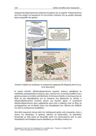 122                                                   Χρήση εκπαιδευτικού λογισµικού


πραγματικής δραστηριότητας ανάμεσα στο χρήστη και τη μηχανή. Η δραστηριότητα
αυτή δεν μπορεί να περιοριστεί σε ένα σύνολο επιλογών που με μεγάλη προσοχή
έχουν εκχωρηθεί στο χρήστη.




Εικόνα 6: Κόμβοι και σύνδεσμοι σε υπερμεσική εφαρμογή (Οι Μηχανές από το Α ως
                                το Ω, Ερευνητές)

Σε πρώτο επίπεδο, αλληλεπιδραστικότητα σημαίνει τρόπους πρόσβασης σε
πολλαπλές αναπαραστάσεις (κείμενα, ήχοι, εικόνες) που το σύστημα διαθέτει και ο
χρήστης μπορεί να επιλέξει κατά βούληση. Σε δεύτερο επίπεδο, το σύστημα είναι σε
θέση να μας πληροφορήσει για τις ενέργειες που βρίσκονται σε εξέλιξη, η
αλληλεπιδραστικότητα συνεπώς γίνεται μια διμελής σχέση. Η ουσιαστική
αλληλεπιδραστικότητα όμως εμφανίζεται μόνο όταν ο μαθητής είναι σε θέση να
μετασχηματίσει και να δράσει πάνω στις πληροφορίες που τίθενται στη διάθεσή
του από το υπολογιστικό περιβάλλον.

Μια άλλη σημαντική έννοια κατά την παιδαγωγική χρήση ενός υπερμέσου είναι η
έννοια της πλοήγησης. O χρήστης καλείται να εξερευνήσει, να ξεφυλλίσει
(browsing), με λίγα λόγια να πλοηγηθεί μέσα στις προτεινόμενες από το μέσο
πληροφορίες από διάφορα σημεία πρόσβασης με ελεύθερη επιλογή του.



Επιµορφωτικό υλικό για την επιµόρφωση των εκπαιδευτικών - Τεύχος 2α: Κλάδος ΠΕ70
ΕΑΙΤΥ - Τοµέας Επιµόρφωσης και Κατάρτισης (ΤΕΚ)
 