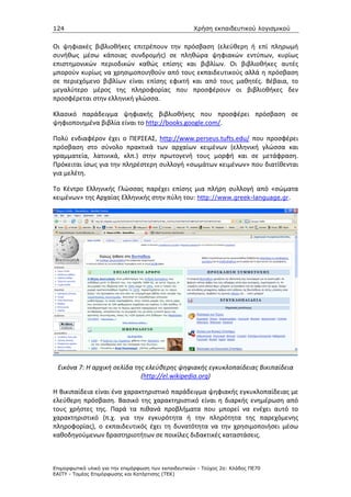124                                                   Χρήση εκπαιδευτικού λογισµικού


Οι ψηφιακές βιβλιοθήκες επιτρέπουν την πρόσβαση (ελεύθερη ή επί πληρωμή
συνήθως μέσω κάποιας συνδρομής) σε πληθώρα ψηφιακών εντύπων, κυρίως
επιστημονικών περιοδικών καθώς επίσης και βιβλίων. Οι βιβλιοθήκες αυτές
μπορούν κυρίως να χρησιμοποιηθούν από τους εκπαιδευτικούς αλλά η πρόσβαση
σε περιεχόμενο βιβλίων είναι επίσης εφικτή και από τους μαθητές. Βέβαια, το
μεγαλύτερο μέρος της πληροφορίας που προσφέρουν οι βιβλιοθήκες δεν
προσφέρεται στην ελληνική γλώσσα.

Κλασικό παράδειγμα ψηφιακής βιβλιοθήκης που προσφέρει πρόσβαση σε
ψηφιοποιημένα βιβλία είναι το http://books.google.com/.

Πολύ ενδιαφέρον έχει ο ΠΕΡΣΕΑΣ, http://www.perseus.tufts.edu/ που προσφέρει
πρόσβαση στο σύνολο πρακτικά των αρχαίων κειμένων (ελληνική γλώσσα και
γραμματεία, λατινικά, κλπ.) στην πρωτογενή τους μορφή και σε μετάφραση.
Πρόκειται ίσως για την πληρέστερη συλλογή «σωμάτων κειμένων» που διατίθενται
για μελέτη.

Το Κέντρο Ελληνικής Γλώσσας παρέχει επίσης μια πλήρη συλλογή από «σώματα
κειμένων» της Αρχαίας Ελληνικής στην πύλη του: http://www.greek-language.gr.




 Εικόνα 7: Η αρχική σελίδα της ελεύθερης ψηφιακής εγκυκλοπαίδειας Βικιπαίδεια
                             (http://el.wikipedia.org)

Η Βικιπαίδεια είναι ένα χαρακτηριστικό παράδειγμα ψηφιακής εγκυκλοπαίδειας με
ελεύθερη πρόσβαση. Βασικό της χαρακτηριστικό είναι η διαρκής ενημέρωση από
τους χρήστες της. Παρά τα πιθανά προβλήματα που μπορεί να ενέχει αυτό το
χαρακτηριστικό (π.χ. για την εγκυρότητα ή την πληρότητα της παρεχόμενης
πληροφορίας), ο εκπαιδευτικός έχει τη δυνατότητα να την χρησιμοποιήσει μέσω
καθοδηγούμενων δραστηριοτήτων σε ποικίλες διδακτικές καταστάσεις.



Επιµορφωτικό υλικό για την επιµόρφωση των εκπαιδευτικών - Τεύχος 2α: Κλάδος ΠΕ70
ΕΑΙΤΥ - Τοµέας Επιµόρφωσης και Κατάρτισης (ΤΕΚ)
 
