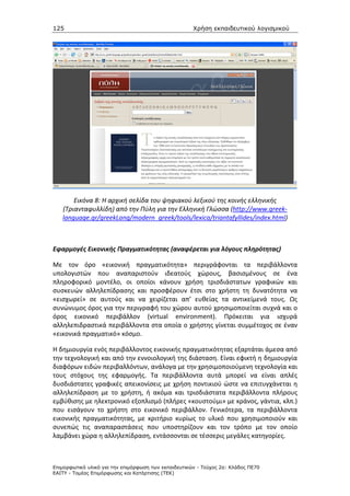 125                                                   Χρήση εκπαιδευτικού λογισµικού




       Εικόνα 8: Η αρχική σελίδα του ψηφιακού λεξικού της κοινής ελληνικής
   (Τριανταφυλλίδη) από την Πύλη για την Ελληνική Γλώσσα (http://www.greek-
   language.gr/greekLang/modern_greek/tools/lexica/triantafyllides/index.html)



Εφαρμογές Εικονικής Πραγματικότητας (αναφέρεται για λόγους πληρότητας)

Με τον όρο «εικονική πραγματικότητα» περιγράφονται τα περιβάλλοντα
υπολογιστών που αναπαριστούν ιδεατούς χώρους, βασισμένους σε ένα
πληροφορικό μοντέλο, οι οποίοι κάνουν χρήση τρισδιάστατων γραφικών και
συσκευών αλληλεπίδρασης και προσφέρουν έτσι στο χρήστη τη δυνατότητα να
«εισχωρεί» σε αυτούς και να χειρίζεται απ’ ευθείας τα αντικείμενά τους. Ως
συνώνυμος όρος για την περιγραφή του χώρου αυτού χρησιμοποιείται συχνά και ο
όρος εικονικό περιβάλλον (virtual environment). Πρόκειται για ισχυρά
αλληλεπιδραστικά περιβάλλοντα στα οποία ο χρήστης γίνεται συμμέτοχος σε έναν
«εικονικά πραγματικό» κόσμο.

Η δημιουργία ενός περιβάλλοντος εικονικής πραγματικότητας εξαρτάται άμεσα από
την τεχνολογική και από την εννοιολογική της διάσταση. Είναι εφικτή η δημιουργία
διαφόρων ειδών περιβαλλόντων, ανάλογα με την χρησιμοποιούμενη τεχνολογία και
τους στόχους της εφαρμογής. Τα περιβάλλοντα αυτά μπορεί να είναι απλές
δυσδιάστατες γραφικές απεικονίσεις με χρήση ποντικιού ώστε να επιτυγχάνεται η
αλληλεπίδραση με το χρήστη, ή ακόμα και τρισδιάστατα περιβάλλοντα πλήρους
εμβύθισης με ηλεκτρονικό εξοπλισμό (πλήρες «κουστούμι» με κράνος, γάντια, κλπ.)
που εισάγουν το χρήστη στο εικονικό περιβάλλον. Γενικότερα, τα περιβάλλοντα
εικονικής πραγματικότητας, με κριτήριο κυρίως το υλικό που χρησιμοποιούν και
συνεπώς τις αναπαραστάσεις που υποστηρίζουν και τον τρόπο με τον οποίο
λαμβάνει χώρα η αλληλεπίδραση, εντάσσονται σε τέσσερις μεγάλες κατηγορίες.



Επιµορφωτικό υλικό για την επιµόρφωση των εκπαιδευτικών - Τεύχος 2α: Κλάδος ΠΕ70
ΕΑΙΤΥ - Τοµέας Επιµόρφωσης και Κατάρτισης (ΤΕΚ)
 