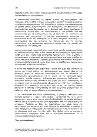 131                                                   Χρήση εκπαιδευτικού λογισµικού


παραμέτρους που τα αφορούν. Το πρόβλημα αυτό αντιμετωπίζεται συνήθως μέσω
των περιβαλλόντων προσομοίωσης.

H προσομοίωση (simulation) ως τεχνική μίμησης της συμπεριφοράς ενός
συστήματος από ένα άλλο σύστημα, καταλαμβάνει περίοπτη θέση στα πλαίσια των
εκπαιδευτικών εφαρμογών των ΤΠΕ. Μπορούμε να ορίσουμε την προσομοίωση ως
μια μέθοδο μελέτης ενός συστήματος (ενός αντικειμένου, ενός φαινομένου, μιας
δραστηριότητας, μιας διαδικασίας) με τη βοήθεια ενός άλλου συστήματος. Η
προσομοίωση δηλαδή είναι μία αναπαράσταση ή ένα μοντέλο που έχει
κατασκευαστεί για να αναπαραστήσει και να επιτρέψει την κατανόηση της
λειτουργίας ενός συστήματος. Το σύστημα προσομοίωσης «μιμείται» τη
συμπεριφορά αυτού που αναπαριστά και συνεπώς επιτρέπει εξοικείωση με τα
χαρακτηριστικά του και κατανόηση των λειτουργιών του. Το σύστημα
προσομοίωσης στις περισσότερες περιπτώσεις σήμερα είναι ένα μοντέλο που
«εκτελείται» σε έναν υπολογιστή.

Μια προσομοίωση με υπολογιστές είναι υπολογιστικό μοντέλο που χρησιμοποιείται
για να πειραματιστούμε πάνω σε ένα πραγματικό σύστημα χωρίς να έχουμε άμεση
επαφή μαζί του. Στόχος ενός συστήματος προσομοίωσης είναι η μελέτη, η
κατανόηση και ο πειραματισμός με πολύπλοκα συστήματα (στα οποία συνήθως δεν
έχουμε απευθείας πρόσβαση). Οι χρήστες χειρίζονται τα συστατικά του συστήματος
με πλήρως αλληλεπιδραστικό τρόπο, όπως είναι για παράδειγμα η προσομοίωση
χειρισμού ενός πολεμικού αεροπλάνου.

Η έννοια της προσομοίωσης εμφανίστηκε αρχικά στο χώρο της επιστημονικής
έρευνας ως τεχνική μελέτης των αποτελεσμάτων μιας δράσης πάνω σε ένα
φαινόμενο χωρίς να απαιτείται παρέμβαση στο ίδιο το φαινόμενο. Οι
προσομοιώσεις χρησιμοποιούνται για τη μελέτη και την κατανόηση αρχών
λειτουργίας πολλών φυσικών, βιολογικών και κοινωνικών διαδικασιών. Τα
συστήματα προσομοίωσης αποτελούν στις μέρες μας πολύ διαδεδομένες και
ταυτόχρονα από τις αποτελεσματικές εφαρμογές των ΤΠΕ στην εκπαιδευτική
διαδικασία. Η εκπαιδευτική προσομοίωση ορίζεται ως ένα μοντέλο κάποιου
φαινομένου ή κάποιας δραστηριότητας, το οποίο οι χρήστες χρησιμοποιούν και
μαθαίνουν μέσω της αλληλεπίδρασης με την προσομοίωση.

Σε μια παιδαγωγική κατάσταση προσομοίωσης, ο μαθητής, αλλάζοντας κατά
βούληση ορισμένες – κύριες κατά κανόνα - μεταβλητές του προς μελέτη
φαινομένου, έχει στα χέρια του την πρωτοβουλία εξέλιξής του και δεν οφείλει να
απαντά απλώς σε ερωτήσεις που έχουν προβλεφθεί από τους δημιουργούς του
λογισμικού. Αντίθετα, με βάση τις παρατηρήσεις που κάνει πάνω στα
αποτελέσματα των χειρισμών του, είναι δυνατόν να ανακαλύψει το μοντέλο το
οποίο προσομοιώνει το λογισμικό ή τις βασικές παραμέτρους που το συνθέτουν και
να εφαρμόσει αυτά που έχει ήδη μάθει. Στο πλαίσιο αυτό, τα συστήματα
προσομοιώσεων διαφέρουν ριζικά από τα συστήματα καθοδήγησης και τα
συστήματα εξάσκησης και πρακτικής.

Τύποι προσομοιώσεων



Επιµορφωτικό υλικό για την επιµόρφωση των εκπαιδευτικών - Τεύχος 2α: Κλάδος ΠΕ70
ΕΑΙΤΥ - Τοµέας Επιµόρφωσης και Κατάρτισης (ΤΕΚ)
 