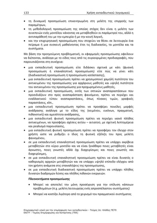 133                                                   Χρήση εκπαιδευτικού λογισµικού


•   τη δυναμική προσομοίωση επικεντρωμένη στη μελέτη της επιρροής των
    παραμέτρων,
•   τη μεθοδολογική προσομοίωση της οποίας στόχος δεν είναι η μελέτη των
    συνεπειών ενός μοντέλου κάνοντας να μεταβληθούν οι παράμετροί του, αλλά η
    αντιπαράθεσή του με την εμπειρία ή με την κοινή λογική,
•   και την επιχειρησιακή προσομοίωση που στοχεύει να θέσει σε λειτουργία ένα
    πείραμα ή μια συσκευή μαθαίνοντας έτσι τις διαδικασίες, τα μοντέλα και τα
    συστήματα.
Με βάση την προηγούμενη προβληματική, οι εφαρμογές προσομοίωσης οφείλουν
να διέπονται, ανάλογα με το είδος τους από τις συγκεκριμένες προδιαγραφές, που
παρουσιάζονται στη συνέχεια:
•   μια εκπαιδευτική προσομοίωση είτε διδάσκει σχετικά με κάτι (φυσική
    προσομοίωση ή επαναληπτική προσομοίωση) είτε πώς να γίνει κάτι
    (διαδικαστική προσομοίωση ή προσομοίωση κατάστασης),
•   μια εκπαιδευτική προσομοίωση πρέπει να χρησιμοποιεί χαμηλή πιστότητα του
    αντικειμένου της προσομοίωσης για αρχάριους μαθητές και υψηλή πιστότητα
    του αντικειμένου της προσομοίωσης για προχωρημένους μαθητές,
•   μια εκπαιδευτική προσομοίωση, εκτός των οπτικών αναπαραστάσεων που
    προσιδιάζουν στο προς αναπαράσταση φαινόμενο, πρέπει να περιέχει και
    εναλλακτικού τύπου αναπαραστάσεις, όπως πίνακες τιμών, γραφικές
    παραστάσεις, κλπ.,
•   μια εκπαιδευτική προσομοίωση πρέπει να προσφέρει ποικίλες μορφές
    ανάδρασης ανάλογα με το είδος της (κειμένου, εικόνων, πραγματική,
    πιθανοτική) και αμεσότητα ανάδρασης,
•   μια εκπαιδευτική φυσική προσομοίωση πρέπει να περιέχει ικανό πλήθος
    αντικειμένων, να προσφέρει σχέσεις αιτίου – αιτιατού, με σχετική λεπτομέρεια
    και ρεαλισμό παρουσίασης,
•   μια εκπαιδευτική φυσική προσομοίωση πρέπει να προσφέρει τον έλεγχο στον
    χρήστη ώστε να ρυθμίζει ο ίδιος τη φυσική εξέλιξη του προς μελέτη
    φαινομένου,
•   σε μια εκπαιδευτική επαναληπτική προσομοίωση πρέπει να υπάρχει ακρίβεια
    μεταβλητών στο κύριο μοντέλο και να είναι ξεκάθαρο ποιες μεταβλητές είναι
    άγνωστες, ποιες γνωστές αλλά όχι διαχειρίσιμες και ποιες γνωστές και
    διαχειρίσιμες,
•   σε μια εκπαιδευτική επαναληπτική προσομοίωση πρέπει να είναι δυνατός ο
    καθορισμός αρχικών μεταβλητών και να υπάρχει υψηλό επίπεδο ελέγχου από
    τον χρήστη ανάμεσα στις επαναλήψεις της προσομοίωσης,
•   σε μια εκπαιδευτική διαδικαστική προσομοίωση πρέπει να υπάρχει πλήθος
    δυνατών διαδρομών λύσης και πλήθος πιθανών ενεργειών.
    Πλεονεκτήματα προσομοίωσης
    •   Μπορεί να αποτελεί την μόνη προσέγγιση για την επίλυση κάποιων
        προβλημάτων (π.χ. μελέτη λειτουργίας ενός απροσπέλαστου συστήματος)
    •   Μπορεί να κοστίζει λιγότερο από το χειρισμό του πραγματικού συστήματος



Επιµορφωτικό υλικό για την επιµόρφωση των εκπαιδευτικών - Τεύχος 2α: Κλάδος ΠΕ70
ΕΑΙΤΥ - Τοµέας Επιµόρφωσης και Κατάρτισης (ΤΕΚ)
 