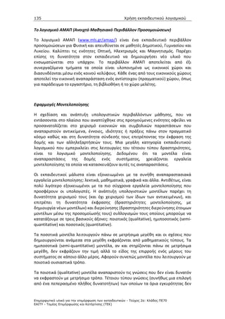 135                                                   Χρήση εκπαιδευτικού λογισµικού


Το λογισμικό ΑΜΑΠ (Ανοιχτό Μαθησιακό Περιβάλλον Προσομοιώσεων)

Το λογισμικό ΑΜΑΠ (www.mls.gr/amap/) είναι ένα εκπαιδευτικό περιβάλλον
προσομοιώσεων για Φυσική και απευθύνεται σε μαθητές Δημοτικού, Γυμνασίου και
Λυκείου. Καλύπτει τις ενότητες Οπτική, Ηλεκτρισμός και Μαγνητισμός. Παρέχει
επίσης τη δυνατότητα στον εκπαιδευτικό να δημιουργήσει νέο υλικό που
ενσωματώνεται στο υπάρχον. Το περιβάλλον ΑΜΑΠ αποτελείται από έξι
συνεργαζόμενα τμήματα τα οποία είναι υλοποιημένα ως εικονικοί χώροι και
διασυνδέονται μέσω ενός κοινού κελύφους. Κάθε ένας από τους εικονικούς χώρους
αποτελεί την εικονική αναπαράσταση ενός αντίστοιχου (πραγματικού) χώρου, όπως
για παράδειγμα το εργαστήριο, τη βιβλιοθήκη ή το χώρο μελέτης.



Εφαρμογές Μοντελοποίησης

Η σχεδίαση και ανάπτυξη υπολογιστικών περιβαλλόντων μάθησης, που να
εντάσσονται στο πλαίσιο που αναπτύχθηκε στις προηγούμενες ενότητες οφείλει να
προσανατολίζεται στο χειρισμό εικονικών και συμβολικών παραστάσεων που
αναπαριστούν αντικείμενα, έννοιες, ιδιότητες ή πράξεις πάνω στον πραγματικό
κόσμο καθώς και στη δυνατότητα σύνδεσής τους επιτρέποντας την έκφραση της
δομής και των αλληλεξαρτήσεών τους. Μια μεγάλη κατηγορία εκπαιδευτικού
λογισμικού που εμπερικλείει στις λειτουργίες του τέτοιου τύπου δραστηριότητες,
είναι το λογισμικό μοντελοποίησης. Δεδομένου ότι τα μοντέλα είναι
αναπαραστάσεις της δομής ενός συστήματος, χρειάζονται εργαλεία
μοντελοποίησης τα οποία να κατασκευάζουν αυτές τις αναπαραστάσεις.

Οι εκπαιδευτικοί μάλιστα είναι εξοικειωμένοι με τα συνήθη αναπαραστασιακά
εργαλεία μοντελοποίησης: λεκτικά, μαθηματικά, γραφικά και άλλα. Αντιθέτως, είναι
πολύ λιγότερο εξοικειωμένοι με τα πιο σύγχρονα εργαλεία μοντελοποίησης που
προσφέρουν οι υπολογιστές. Η ανάπτυξη υπολογιστικών μοντέλων παρέχει τη
δυνατότητα χειρισμού τους (και όχι χειρισμού των ίδιων των αντικειμένων), και
επιτρέπει τη δυνατότητα έκφρασης (δραστηριότητες μοντελοποίησης, με
δημιουργία νέων μοντέλων) και διερεύνησης (δραστηριότητες διερεύνησης έτοιμων
μοντέλων μέσω της προσομοίωσής τους) συλλογισμών τους οποίους μπορούμε να
κατατάξουμε σε τρεις βασικούς άξονες: ποιοτικός (qualitative), ημιποσοτικός (semi-
quantitative) και ποσοτικός (quantitative).

Τα ποσοτικά μοντέλα λειτουργούν πάνω σε μετρήσιμα μεγέθη και οι σχέσεις που
δημιουργούνται ανάμεσα στα μεγέθη εκφράζονται από μαθηματικούς τύπους. Τα
ημιποσοτικά (semi-quantitative) μοντέλα, αν και στηρίζονται πάνω σε μετρήσιμα
μεγέθη, δεν εκφράζουν την τιμή αλλά το είδος της επιρροής ενός μέρους του
συστήματος σε κάποιο άλλο μέρος. Αφορούν συνεπώς μοντέλα που λειτουργούν με
ποιοτικό ουσιαστικά τρόπο.

Τα ποιοτικά (qualitative) μοντέλα αναπαριστούν τις γνώσεις που δεν είναι δυνατόν
να εκφραστούν με μετρήσιμο τρόπο. Τέτοιου τύπου γνώσεις (συνήθως μια επιλογή
από ένα πεπερασμένο πλήθος δυνατοτήτων) των οποίων τα όρια εγκυρότητας δεν


Επιµορφωτικό υλικό για την επιµόρφωση των εκπαιδευτικών - Τεύχος 2α: Κλάδος ΠΕ70
ΕΑΙΤΥ - Τοµέας Επιµόρφωσης και Κατάρτισης (ΤΕΚ)
 