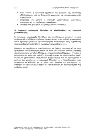 137                                                    Χρήση εκπαιδευτικού λογισµικού


    •   είναι δυνατή η προσφορά εργαλείων και ενίσχυση της κοινωνικής
        αλληλεπίδρασης για τη δημιουργία γνωστικών και κοινωνικογνωστικών
        συγκρούσεων,
    •   επιτρέπεται στο μαθητή η ανάπτυξη μεταγνωστικών ικανοτήτων,
        σημαντικών για την οικοδόμηση των γνώσεων,
    •   υποστηρίζεται η ενίσχυση των μεταγνωστικών ικανοτήτων.

Τα λογισμικά Δημιουργός             Μοντέλων       &    ModellingSpace       ως    λογισμικά
μοντελοποίησης

Τα λογισμικά «Δημιουργός Μοντέλων» και ModellingSpace συνιστούν ανοικτά
υπολογιστικά περιβάλλοντα μάθησης που επιτρέπουν στους μαθητές την επινόηση
και το σχεδιασμό μοντέλων, τη διερεύνηση της συμπεριφοράς τους, τη βελτίωσή
τους και ενδεχομένως τον έλεγχο των ορίων της εγκυρότητάς τους.

Πρόκειται για περιβάλλοντα μοντελοποίησης, με έμφαση στον ποιοτικό και στον
ημιποσοτικό τύπο συλλογισμού, καθώς και στους εναλλακτικούς τρόπους έκφρασης
και οπτικοποίησης μοντέλων. Με τον όρο «ημιποσοτικός συλλογισμός» εννοείται η
δυνατότητα του χρήστη να εκφράζει ποσοτικές σχέσεις με ποιοτικό τρόπο, χωρίς
δηλαδή να χρησιμοποιεί μαθηματικούς φορμαλισμούς. Για να δημιουργήσει ο
μαθητής ένα μοντέλο με το Δημιουργό Μοντέλων ή το Modellingspace είναι
απαραίτητο να καθορίσει με τη χρήση των εργαλείων του συστήματος: τις
οντότητες του μοντέλου, τις ιδιότητες της κάθε οντότητας, τις σχέσεις ανάμεσα στις
οντότητες αυτές.




Επιµορφωτικό υλικό για την επιµόρφωση των εκπαιδευτικών - Τεύχος 2α: Κλάδος ΠΕ70
ΕΑΙΤΥ - Τοµέας Επιµόρφωσης και Κατάρτισης (ΤΕΚ)
 