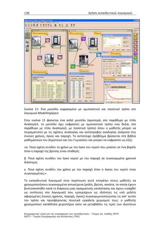 138                                                   Χρήση εκπαιδευτικού λογισµικού




Εικόνα 11: Ένα μοντέλο εκφρασμένο με ημιποσοτικό και ποσοτικό τρόπο στο
λογισμικό ModellingSpace

Στην εικόνα 11 φαίνεται ένα απλό μοντέλο (αριστερά, στο παράθυρο με τίτλο
Αναλογία1, το μοντέλο έχει εκφραστεί με ημιποσοτικό τρόπο ενώ δεξιά, στο
παράθυρο με τίτλο Αναλογία2, με ποσοτικό τρόπο) όπου ο μαθητής μπορεί να
πειραματιστεί με τις σχέσεις αναλογίας και αντίστροφης αναλογίας ανάμεσα στις
έννοιες χρόνος, όγκος και παροχή. Το αντίστοιχο πρόβλημα βρίσκεται στα βιβλία
μαθηματικών του Δημοτικού και του Γυμνασίου και μπορεί να εκφραστεί ως εξής:

«α. Ποια σχέση συνδέει το χρόνο με τον όγκο του νερού που μπαίνει σε ένα βαρέλι
όταν η παροχή της βρύσης είναι σταθερή;

β. Ποια σχέση συνδέει τον όγκο νερού με την παροχή σε συγκεκριμένο χρονικό
διάστημα;

γ. Ποια σχέση συνδέει τον χρόνο με την παροχή όταν ο όγκος του νερού είναι
συγκεκριμένος;».

Το εκπαιδευτικό λογισμικό στην περίπτωση αυτή επιτρέπει στους μαθητές να
χρησιμοποιήσουν συγκεκριμένα αντικείμενα (ρολόι, βρύση, κανάτα, τα οποία έχουν
βιντεοσκοπηθεί κατά τη διάρκεια μιας πραγματικής κατάστασης και έχουν εισαχθεί
ως οντότητες στο λογισμικό) που εμπεριέχουν ως ιδιότητες τις υπό μελέτη
αφηρημένες έννοιες (χρόνος, παροχή, όγκος) συγκεκριμενοποιώντας τις κατ’ αυτόν
τον τρόπο και προσφέροντας ποιοτικά εργαλεία χειρισμού τους: ο μαθητής
χρησιμοποιεί κατάλληλα χειριστήρια ώστε να μεταβάλλει τις τιμές των ιδιοτήτων

Επιµορφωτικό υλικό για την επιµόρφωση των εκπαιδευτικών - Τεύχος 2α: Κλάδος ΠΕ70
ΕΑΙΤΥ - Τοµέας Επιµόρφωσης και Κατάρτισης (ΤΕΚ)
 