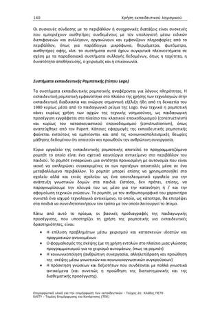 140                                                   Χρήση εκπαιδευτικού λογισµικού


Οι συσκευές σύνδεσης με το περιβάλλον ή συγχρονικές διατάξεις είναι συσκευές
που εμπεριέχουν αισθητήρες συνδεμένους με τον υπολογιστή μέσω ειδικών
διεπιφανειών και συλλέγουν, οργανώνουν και εμφανίζουν πληροφορίες από το
περιβάλλον, όπως για παράδειγμα μικρόφωνα, θερμόμετρα, φωτόμετρα,
αισθητήρες αφής, κλπ. τα συστήματα αυτά έχουν συγκριτικά πλεονεκτήματα σε
σχέση με τα παραδοσιακά συστήματα συλλογής δεδομένων, όπως η ταχύτητα, η
δυνατότητα αποθήκευσης, ο χειρισμός και η επικοινωνία.



Συστήματα εκπαιδευτικής Ρομποτικής (τύπου Lego)

Τα συστήματα εκπαιδευτικής ρομποτικής αναφέρονται για λόγους πληρότητας. Η
εκπαιδευτική ρομποτική εμφανίστηκε στο πλαίσιο της χρήσης των τεχνολογιών στην
εκπαιδευτική διαδικασία και γνώρισε σημαντική εξέλιξη ήδη από τη δεκαετία του
1980 κυρίως μέσα από το παιδαγωγικό ρεύμα της Logo. Ενώ τεχνικά η ρομποτική
κάνει ευρέως χρήση των αρχών της τεχνικής νοημοσύνης, ως παιδαγωγική
προσέγγιση εγγράφεται στο πλαίσιο του κλασικού εποικοδομισμού (constructivism)
και κυρίως του κατασκευαστικού εποικοδομισμού (constructionism), όπως
αναπτύχθηκε από τον Papert. Κάποιες εφαρμογές της εκπαιδευτικής ρομποτικής
φαίνεται εντούτοις να εμπνέονται και από τις κοινωνικοπολιτισμικές θεωρίες
μάθησης δεδομένου ότι απαιτούν και προωθούν την ανθρώπινη συνεργασία.

Κύριο εργαλείο της εκπαιδευτικής ρομποτικής αποτελεί το προγραμματιζόμενο
ρομπότ το οποίο είναι ένα σχετικά καινούργιο αντικείμενο στο περιβάλλον του
παιδιού. Το ρομπότ ενσαρκώνει μια οντότητα προικισμένη με αυτονομία που είναι
ικανή να εκπληρώσει συγκεκριμένες εκ των προτέρων αποστολές μέσα σε ένα
μεταβαλλόμενο περιβάλλον. Το ρομπότ μπορεί επίσης να χρησιμοποιηθεί στο
σχολείο αλλά και εκτός σχολείου ως ένα αποτελεσματικό εργαλείο για την
ανάπτυξη γνωστικών δομών στα παιδιά. Ωστόσο, δεν πρέπει, επίσης, να
παραγνωρίσουμε την πλευρά του ως μέσο για την κατανόηση ή / και την
αφομοίωση τεχνικών γνώσεων. Το ρομπότ, με τον ανθρωπομορφικό του χαρακτήρα
συνιστά ένα ισχυρό τεχνολογικό αντικείμενο, το οποίο, ως κάτοπτρο, θα επιτρέψει
στα παιδιά να συνειδητοποιήσουν τον τρόπο με τον οποίο λειτουργεί το άτομο.

Κάτω από αυτό το πρίσμα, οι βασικές προδιαγραφές της παιδαγωγικής
προσέγγισης, που υποστηρίζει τη χρήση της ρομποτικής για εκπαιδευτικές
δραστηριότητες, είναι:
    •   Η επίλυση προβλημάτων μέσω χειρισμού και κατασκευών ιδεατών και
        πραγματικών αντικειμένων
    •   Ο φορμαλισμός της σκέψης (με τη χρήση εντολών στο πλαίσιο μιας γλώσσας
        προγραμματισμού για το χειρισμό αυτομάτων, όπως τα ρομπότ)
    •   Η κοινωνικοποίηση (ανθρώπινη συνεργασία, αλληλεπίδραση και προώθηση
        της σκέψης μέσω γνωστικών και κοινωνικογνωστικών συγκρούσεων)
    •   Η πρόσκτηση γνώσεων και δεξιοτήτων που συνδέονται με πολλά γνωστικά
        αντικείμενα (και συνεπώς η προώθηση της διεπιστημονικής και της
        διαθεματικής προσέγγισης).


Επιµορφωτικό υλικό για την επιµόρφωση των εκπαιδευτικών - Τεύχος 2α: Κλάδος ΠΕ70
ΕΑΙΤΥ - Τοµέας Επιµόρφωσης και Κατάρτισης (ΤΕΚ)
 