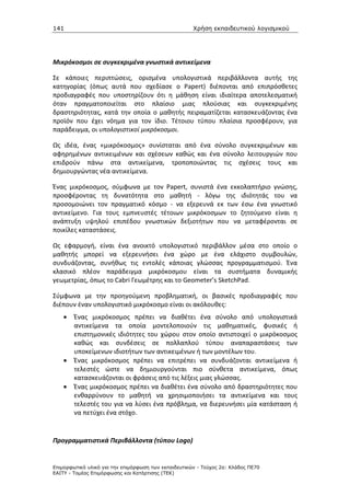 141                                                   Χρήση εκπαιδευτικού λογισµικού




Μικρόκοσμοι σε συγκεκριμένα γνωστικά αντικείμενα

Σε κάποιες περιπτώσεις, ορισμένα υπολογιστικά περιβάλλοντα αυτής της
κατηγορίας (όπως αυτά που σχεδίασε ο Papert) διέπονται από επιπρόσθετες
προδιαγραφές που υποστηρίζουν ότι η μάθηση είναι ιδιαίτερα αποτελεσματική
όταν πραγματοποιείται στο πλαίσιο μιας πλούσιας και συγκεκριμένης
δραστηριότητας, κατά την οποία ο μαθητής πειραματίζεται κατασκευάζοντας ένα
προϊόν που έχει νόημα για τον ίδιο. Τέτοιου τύπου πλαίσια προσφέρουν, για
παράδειγμα, οι υπολογιστικοί μικρόκοσμοι.

Ως ιδέα, ένας «μικρόκοσμος» συνίσταται από ένα σύνολο συγκεκριμένων και
αφηρημένων αντικειμένων και σχέσεων καθώς και ένα σύνολο λειτουργιών που
επιδρούν πάνω στα αντικείμενα, τροποποιώντας τις σχέσεις τους και
δημιουργώντας νέα αντικείμενα.

Ένας μικρόκοσμος, σύμφωνα με τον Papert, συνιστά ένα εκκολαπτήριο γνώσης,
προσφέροντας τη δυνατότητα στο μαθητή - λόγω της ιδιότητάς του να
προσομοιώνει τον πραγματικό κόσμο - να εξερευνά εκ των έσω ένα γνωστικό
αντικείμενο. Για τους εμπνευστές τέτοιων μικρόκοσμων το ζητούμενο είναι η
ανάπτυξη υψηλού επιπέδου γνωστικών δεξιοτήτων που να μεταφέρονται σε
ποικίλες καταστάσεις.

Ως εφαρμογή, είναι ένα ανοικτό υπολογιστικό περιβάλλον μέσα στο οποίο ο
μαθητής μπορεί να εξερευνήσει ένα χώρο με ένα ελάχιστο συμβουλών,
συνδυάζοντας, συνήθως τις εντολές κάποιας γλώσσας προγραμματισμού. Ένα
κλασικό πλέον παράδειγμα μικρόκοσμου είναι τα συστήματα δυναμικής
γεωμετρίας, όπως το Cabri Γεωμέτρης και το Geometer’s SketchPad.

Σύμφωνα με την προηγούμενη προβληματική, οι βασικές προδιαγραφές που
διέπουν έναν υπολογιστικό μικρόκοσμο είναι οι ακόλουθες:
    •   Ένας μικρόκοσμος πρέπει να διαθέτει ένα σύνολο από υπολογιστικά
        αντικείμενα τα οποία μοντελοποιούν τις μαθηματικές, φυσικές ή
        επιστημονικές ιδιότητες του χώρου στον οποίο αντιστοιχεί ο μικρόκοσμος
        καθώς και συνδέσεις σε πολλαπλού τύπου αναπαραστάσεις των
        υποκείμενων ιδιοτήτων των αντικειμένων ή των μοντέλων του.
    •   Ένας μικρόκοσμος πρέπει να επιτρέπει να συνδυάζονται αντικείμενα ή
        τελεστές ώστε να δημιουργούνται πιο σύνθετα αντικείμενα, όπως
        κατασκευάζονται οι φράσεις από τις λέξεις μιας γλώσσας.
    •   Ένας μικρόκοσμος πρέπει να διαθέτει ένα σύνολο από δραστηριότητες που
        ενθαρρύνουν το μαθητή να χρησιμοποιήσει τα αντικείμενα και τους
        τελεστές του για να λύσει ένα πρόβλημα, να διερευνήσει μία κατάσταση ή
        να πετύχει ένα στόχο.


Προγραμματιστικά Περιβάλλοντα (τύπου Logo)


Επιµορφωτικό υλικό για την επιµόρφωση των εκπαιδευτικών - Τεύχος 2α: Κλάδος ΠΕ70
ΕΑΙΤΥ - Τοµέας Επιµόρφωσης και Κατάρτισης (ΤΕΚ)
 