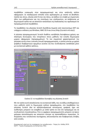 143                                                   Χρήση εκπαιδευτικού λογισµικού


περιβάλλον εισαγωγής στον προγραμματισμό και στην ανάπτυξη απλών
εφαρμογών. Σε παιδαγωγικό επίπεδο είναι σχεδιασμένη με σκοπό να βοηθήσει
παιδιά και νέους, ηλικίας από 8 ετών και πάνω, να έρθουν σε επαφή με σημαντικές
ιδέες των μαθηματικών και της επιστήμης των υπολογιστών, να σκέφτονται με
δημιουργικό τρόπο και να αποκτούν κατανόηση της διαδικασίας του σχεδιασμού σε
προγραμματιστικό περιβάλλον.

Το περιβάλλον της γλώσσας Scratch διατίθεται δωρεάν από πανεπιστήμιο MIT και
υπάρχουν εκδόσεις για Windows, MAC OS X και Linux (http://scratch.mit.edu/).

Η γλώσσα προγραμματισμού Scratch διαθέτει κατάλληλη διεπιφάνεια χρήσης και
ιδιαίτερες λειτουργίες που επιτρέπουν στους μαθητές την εύκολη δημιουργία
μικρών εφαρμογών (προγραμμάτων). Το πιο σημαντικό χαρακτηριστικό της
γλώσσας αυτής είναι ο οπτικός (visual) προγραμματισμός, ο οποίος γίνεται με χρήση
ψηφίδων διαφορετικών σχημάτων (εικόνα 12) που συνδυάζονται κατάλληλα μόνο
με συντακτικά ορθούς τρόπους.




               Εικόνα 12: το περιβάλλον διεπαφής της γλώσσας Scratch

Με τον τρόπο αυτό αποκλείονται τα συντακτικά λάθη, που συνήθως αποθαρρύνουν
τους μαθητές κατά τη δημιουργία κώδικα προγράμματος. στο περιβάλλον της
γλώσσας Scratch όλα τα αλληλεπιδραστικά αντικείμενα, γραφικά, ήχοι και
αισθητήρες μπορούν να εισαχθούν με απλό τρόπο σε ένα νέο πρόγραμμα και να
συνδυαστούν ποικιλοτρόπως. Έτσι οι αρχάριοι προγραμματιστές μπορούν να έχουν
γρήγορα αποτελέσματα και αποκτούν κίνητρο να προσπαθήσουν περαιτέρω. Οι
διεργασίες που εκτελούνται ταυτόχρονα, απεικονίζονται σαν διαφορετικές στοίβες
από εντολές.

Επιµορφωτικό υλικό για την επιµόρφωση των εκπαιδευτικών - Τεύχος 2α: Κλάδος ΠΕ70
ΕΑΙΤΥ - Τοµέας Επιµόρφωσης και Κατάρτισης (ΤΕΚ)
 