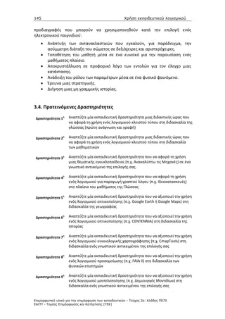 145                                                   Χρήση εκπαιδευτικού λογισµικού


προδιαγραφές που μπορούν να χρησιμοποιηθούν κατά την επιλογή ενός
ηλεκτρονικού παιγνιδιού:
    •   Ανάπτυξη των αντανακλαστικών που εγκαλούν, για παράδειγμα, την
        ασύμμετρη διάταξη του σώματος σε δεξιόχειρες και αριστερόχειρες.
    •   Τοποθέτηση του μαθητή μέσα σε ένα ευνοϊκό για την παρουσίαση ενός
        μαθήματος πλαίσιο.
    •   Αποκρυστάλλωση σε προφορικό λόγο των εντολών για τον έλεγχο μιας
        κατάστασης.
    •   Ανάδειξη του ρόλου των παραμέτρων μέσα σε ένα φυσικό φαινόμενο.
    •   Έρευνα μιας στρατηγικής.
    •   Διήγηση μιας μη γραμμικής ιστορίας.



3.4. Προτεινόμενες Δραστηριότητες

 Δραστηριότητα 1
                 η   Αναπτύξτε μία εκπαιδευτική δραστηριότητα μιας διδακτικής ώρας που
                     να αφορά τη χρήση ενός λογισμικού κλειστού τύπου στη διδασκαλία της
                     γλώσσας (πρώτη ανάγνωση και γραφή)

 Δραστηριότητα 2
                 η   Αναπτύξτε μία εκπαιδευτική δραστηριότητα μιας διδακτικής ώρας που
                     να αφορά τη χρήση ενός λογισμικού κλειστού τύπου στη διδασκαλία
                     των μαθηματικών

 Δραστηριότητα 3
                 η   Αναπτύξτε μία εκπαιδευτική δραστηριότητα που να αφορά τη χρήση
                     μιας θεματικής εγκυκλοπαίδειας (π.χ. Ανακαλύπτω τις Μηχανές) σε ένα
                     γνωστικό αντικείμενο της επιλογής σας.

 Δραστηριότητα 4
                 η   Αναπτύξτε μία εκπαιδευτική δραστηριότητα που να αφορά τη χρήση
                     ενός λογισμικού για παραγωγή γραπτού λόγου (π.χ. Ιδεοκατασκευές)
                     στο πλαίσιο του μαθήματος της Γλώσσας

 Δραστηριότητα 5
                 η   Αναπτύξτε μία εκπαιδευτική δραστηριότητα που να αξιοποιεί την χρήση
                     ενός λογισμικού οπτικοποίησης (π.χ. Google Earth ή Google Maps) στη
                     διδασκαλία της γεωγραφίας

 Δραστηριότητα 6
                 η   Αναπτύξτε μία εκπαιδευτική δραστηριότητα που να αξιοποιεί την χρήση
                     ενός λογισμικού οπτικοποίησης (π.χ. CENTENNIA) στη διδασκαλία της
                     Ιστορίας

 Δραστηριότητα 7
                 η   Αναπτύξτε μία εκπαιδευτική δραστηριότητα που να αξιοποιεί την χρήση
                     ενός λογισμικού εννοιολογικής χαρτογράφησης (π.χ. CmapTools) στη
                     διδασκαλία ενός γνωστικού αντικειμένου της επιλογής σας

 Δραστηριότητα 8
                 η   Αναπτύξτε μία εκπαιδευτική δραστηριότητα που να αξιοποιεί την χρήση
                     ενός λογισμικού προσομοίωσης (π.χ. ΓΑΙΑ ΙΙ) στη διδασκαλία των
                     φυσικών επιστημών

 Δραστηριότητα 9
                 η   Αναπτύξτε μία εκπαιδευτική δραστηριότητα που να αξιοποιεί την χρήση
                     ενός λογισμικού μοντελοποίησης (π.χ. Δημιουργός Μοντέλων) στη
                     διδασκαλία ενός γνωστικού αντικειμένου της επιλογής σας


Επιµορφωτικό υλικό για την επιµόρφωση των εκπαιδευτικών - Τεύχος 2α: Κλάδος ΠΕ70
ΕΑΙΤΥ - Τοµέας Επιµόρφωσης και Κατάρτισης (ΤΕΚ)
 