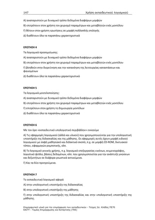 147                                                   Χρήση εκπαιδευτικού λογισµικού

Α) αναπαριστούν με δυναμικό τρόπο δεδομένα διαφόρων μορφών
Β) επιτρέπουν στον χρήστη τον χειρισμό παραμέτρων και μεταβλητών ενός μοντέλου
Γ) θέτουν στον χρήστη ερωτήσεις σε μορφή πολλαπλής επιλογής
Δ) διαθέτουν όλα τα παραπάνω χαρακτηριστικά



ΕΡΩΤΗΣΗ 4
Τα λογισμικά προσομοίωσης:
Α) αναπαριστούν με δυναμικό τρόπο δεδομένα διαφόρων μορφών
Β) επιτρέπουν στον χρήστη τον χειρισμό παραμέτρων και μεταβλητών ενός μοντέλου
Γ) βοηθούν στην διερεύνηση και την κατανόηση της λειτουργίας καταστάσεων και
φαινομένων
Δ) διαθέτουν όλα τα παραπάνω χαρακτηριστικά



ΕΡΩΤΗΣΗ 5
Τα λογισμικά μοντελοποίησης:
Α) αναπαριστούν με δυναμικό τρόπο δεδομένα διαφόρων μορφών
Β) επιτρέπουν στον χρήστη τον χειρισμό παραμέτρων και μεταβλητών ενός μοντέλου
Γ) επιτρέπουν στον χρήστη τη δημιουργία μοντέλων
Δ) διαθέτουν όλα τα παραπάνω χαρακτηριστικά



ΕΡΩΤΗΣΗ 6
Με τον όρο «εκπαιδευτικό υπολογιστικό περιβάλλον» εννοούμε
Α) Τις εφαρμογές λογισμικού (αλλά και υλικού) που χρησιμοποιούνται για την υπολογιστική
υποστήριξη της διδασκαλίας και της μάθησης. Οι εφαρμογές αυτές έχουν μορφή ειδικού
λογισμικού με σαφή μαθησιακό και διδακτικό σκοπό, π.χ. σε μορφή CD-ROM, δικτυακού
τόπου, εφαρμογών ρομποτικής, κλπ.
Β) Το λογισμικό γενικής χρήσης, π.χ. λογισμικό επεξεργασίας εικόνων, κειμενογράφος,
λογιστικό φύλλο, βάσεις δεδομένων, κλπ. που χρησιμοποιείται για την ανάπτυξη γνώσεων
και δεξιοτήτων σε διάφορα γνωστικά αντικείμενα.
Γ) Και τα δύο προηγούμενα.



ΕΡΩΤΗΣΗ 7
Το εκπαιδευτικό λογισμικό αφορά
Α) στην υπολογιστική υποστήριξη της διδασκαλίας
Β) στην υπολογιστική υποστήριξη της μάθησης
Γ) στην υπολογιστική υποστήριξη της διδασκαλίας και στην υπολογιστική υποστήριξη της
μάθησης.


Επιµορφωτικό υλικό για την επιµόρφωση των εκπαιδευτικών - Τεύχος 2α: Κλάδος ΠΕ70
ΕΑΙΤΥ - Τοµέας Επιµόρφωσης και Κατάρτισης (ΤΕΚ)
 
